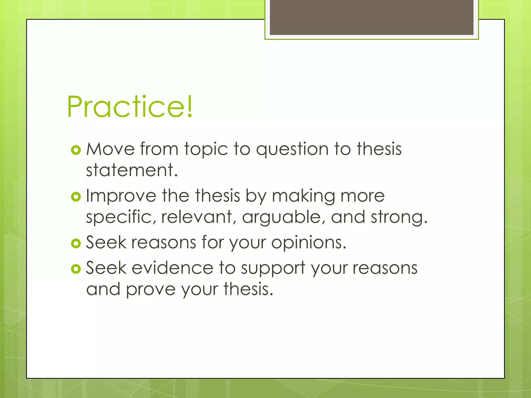 Practice!
 Move   from topic to question to thesis
  statement.
 Improve the thesis by making more
  specific, relevant, arguable, and strong.
 Seek reasons for your opinions.
 Seek evidence to support your reasons
  and prove your thesis.
 