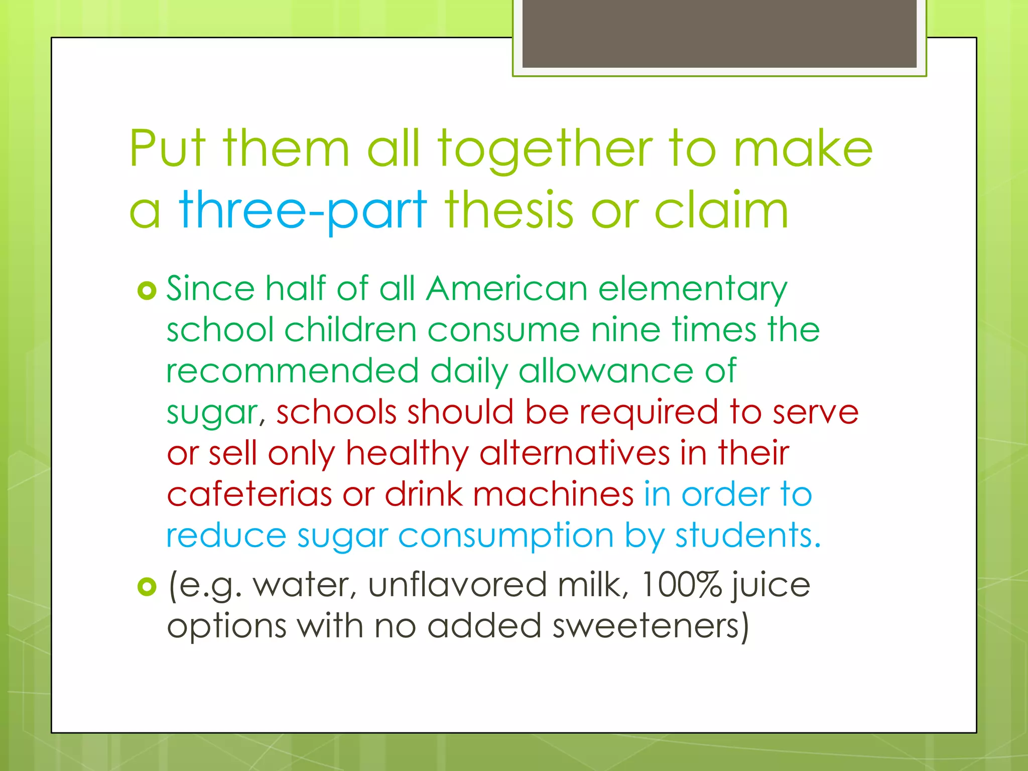 Put them all together to make
a three-part thesis or claim
 Since   half of all American elementary
  school children consume nine times the
  recommended daily allowance of
  sugar, schools should be required to serve
  or sell only healthy alternatives in their
  cafeterias or drink machines in order to
  reduce sugar consumption by students.
 (e.g. water, unflavored milk, 100% juice
  options with no added sweeteners)
 