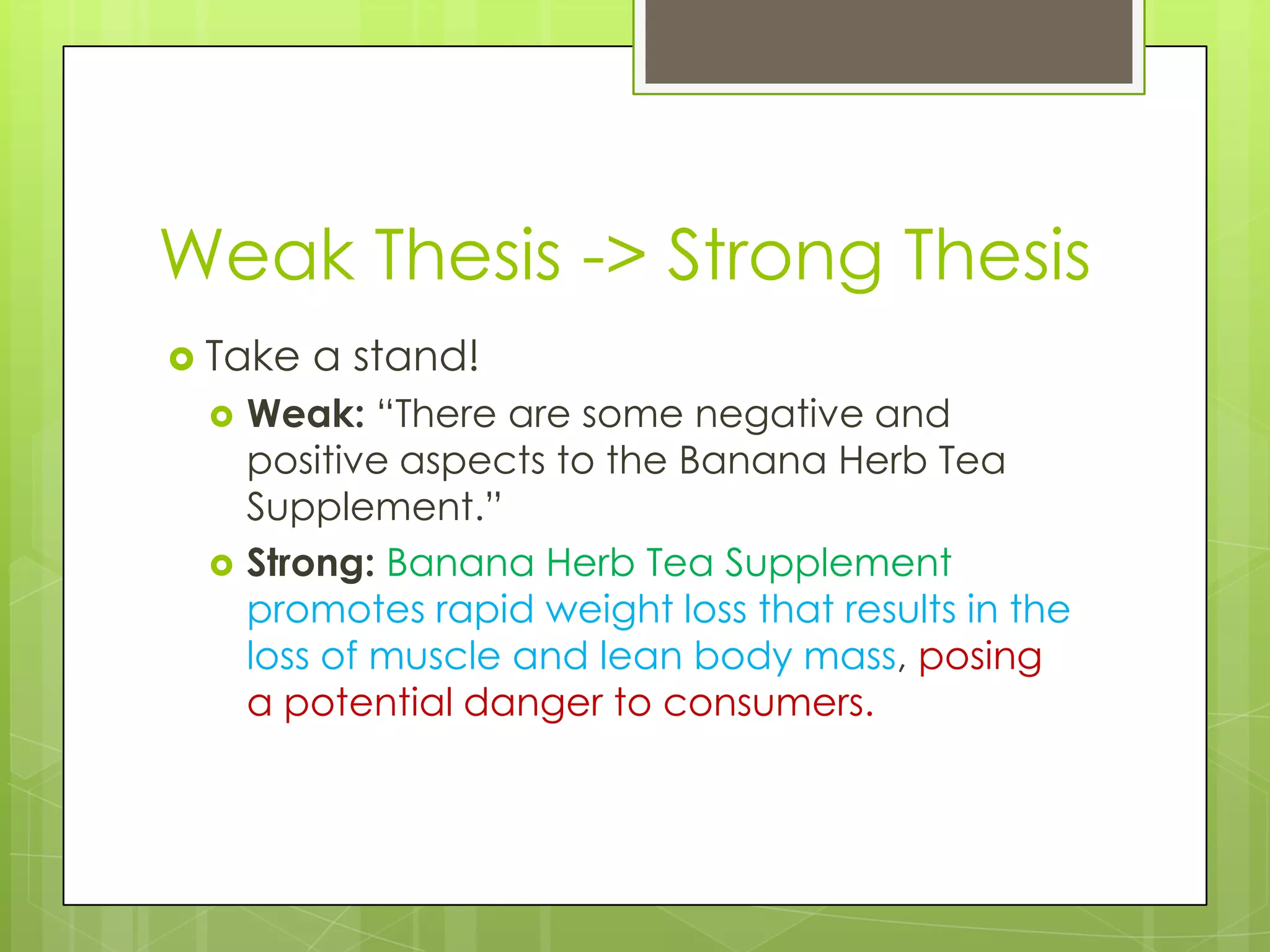 Weak Thesis -> Strong Thesis
 Take   a stand!
    Weak: “There are some negative and
     positive aspects to the Banana Herb Tea
     Supplement.”
    Strong: Banana Herb Tea Supplement
     promotes rapid weight loss that results in the
     loss of muscle and lean body mass, posing
     a potential danger to consumers.
 