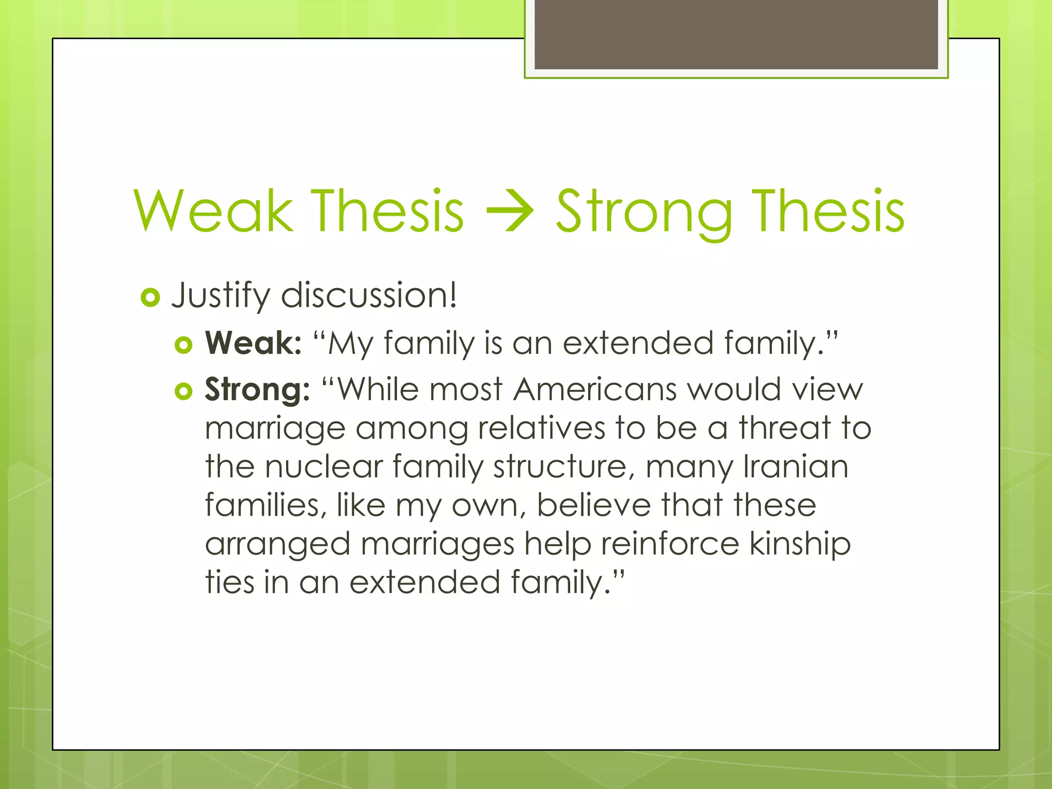 Weak Thesis  Strong Thesis
 Justify   discussion!
     Weak: “My family is an extended family.”
     Strong: “While most Americans would view
      marriage among relatives to be a threat to
      the nuclear family structure, many Iranian
      families, like my own, believe that these
      arranged marriages help reinforce kinship
      ties in an extended family.”
 