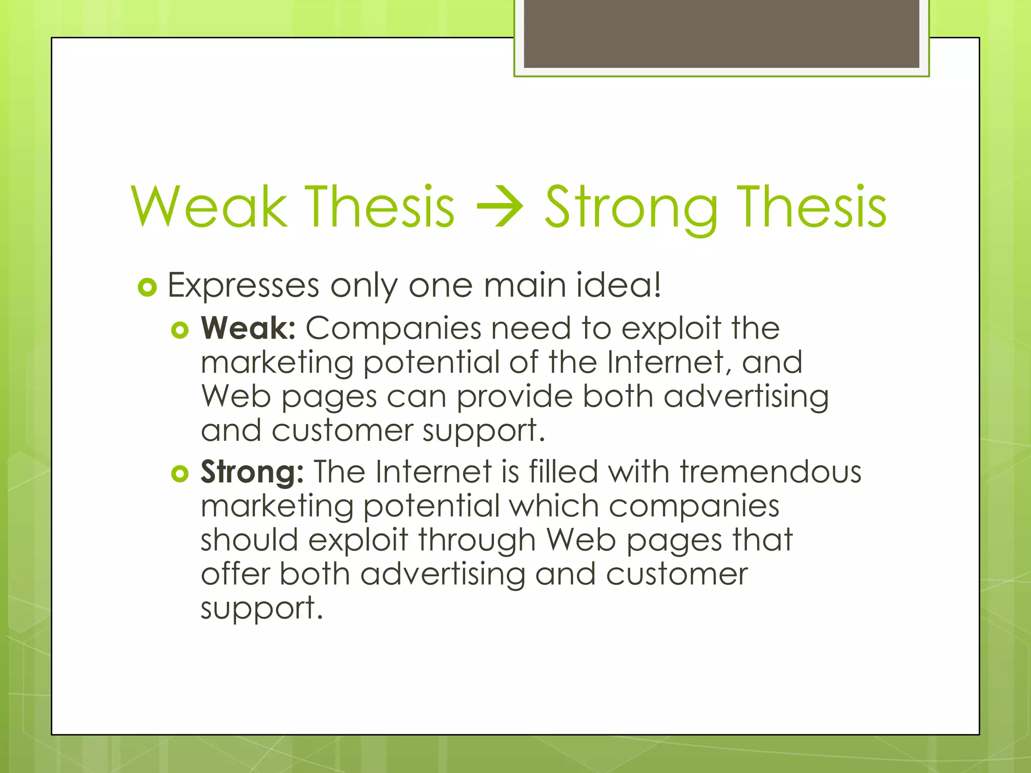 Weak Thesis  Strong Thesis
 Expresses   only one main idea!
     Weak: Companies need to exploit the
      marketing potential of the Internet, and
      Web pages can provide both advertising
      and customer support.
     Strong: The Internet is filled with tremendous
      marketing potential which companies
      should exploit through Web pages that
      offer both advertising and customer
      support.
 
