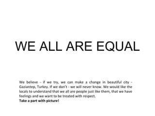 WE ALL ARE EQUAL We believe - if we try, we can make a change  in beautiful city - Gaziantep, Turkey . If we don’t - we will never know. We would like the locals to understand that we  all  are people just like them, that we have feelings and we want to be treated with respect.  Take a part with picture! 