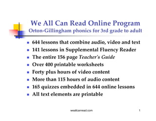 We All Can Read Online Program
Orton-Gillingham phonics for 3rd grade to adult

   644 lessons that combine audio, video and text
   141 lessons in Supplemental Fluency Reader
   The entire 156 page Teacher's Guide
   Over 400 printable worksheets
   Forty plus hours of video content
   More than 115 hours of audio content
   165 quizzes embedded in 644 online lessons
   All text elements are printable


                    weallcanread.com             1
 