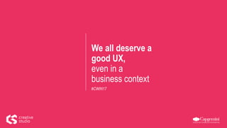 We all deserve a
good UX,
even in a
business context
#CWIN17
 