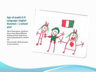 Age of pupils:5-9
Language: English
Duration : 1 school
year
Short Description: Students
learn more about different
feeling with the help of art,
drama play,literature, theatre
etc.
Each month will be devoted
to one emotion
 