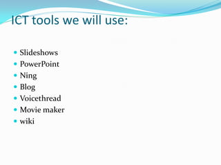 ICT tools we will use:

 Slideshows
 PowerPoint
 Ning
 Blog
 Voicethread
 Movie maker
 wiki
 