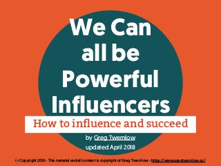 We Can
all be
Powerful
Influencers
by Greg Twemlow
updated April 2018
How to inﬂuence and succeed
© Copyright 2018 - This material and all content is copyright of Greg Twemlow - https://www.gregtwemlow.co/
 