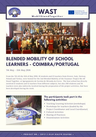 From the 7th till the 11th of May 2018, 10 students and 12 teachers from Greece, Italy, Norway,
Poland and Turkey, were hosted for the 2nd Blended Mobility of the Erasmus+ Project We All
Stand Together, at Agrupamento de Escolas de Miranda do Corvo.  The host school has directly
involved 12 students and 12 teachers from different subjects, but also 200 students and 50
teachers were also indirectly involved during the preparation of the project activities, that have
been developed during the week.
BLENDED MOBILITY OF SCHOOL
LEARNERS - COIMBRA/PORTUGAL
7th May - 11th May 2018
WAST
W e A l l S t a n d T o g e t h e r
• P R O J E C T N R . : 2 0 1 7 - 1 - E L 0 1 - K A 2 1 9 - 0 3 6 1 8 6 •
Teaching Learning Activities (workshops)
Workshops for teachers (leaded by the
Project Coordinator and Local Coordinator)
Cultural Activities
Sharing of Practices
Dissemination Activities
The participants took part in the
following activities:
 