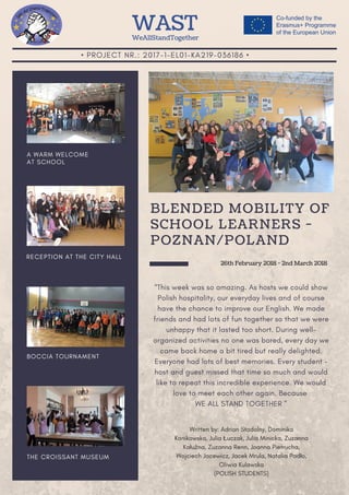 • PROJECT NR.: 2017-1-EL01-KA219-036186 •
A WARM WELCOME
AT SCHOOL
RECEPTION AT THE CITY HALL
BOCCIA TOURNAMENT
THE CROISSANT MUSEUM
“This week was so amazing. As hosts we could show
Polish hospitality, our everyday lives and of course
have the chance to improve our English. We made
friends and had lots of fun together so that we were
unhappy that it lasted too short. During well-
organized activities no one was bored, every day we
came back home a bit tired but really delighted.
Everyone had lots of best memories. Every student -
host and guest missed that time so much and would
like to repeat this incredible experience. We would
love to meet each other again. Because
WE ALL STAND TOGETHER ”
BLENDED MOBILITY OF
SCHOOL LEARNERS - 
POZNAN/POLAND
WASTWeAllStandTogether
Written by: Adrian Stodolny, Dominika
Kanikowska, Julia Łuczak, Julia Minicka, Zuzanna
Kałużna, Zuzanna Renn, Joanna Pietrucha,
Wojciech Jacewicz, Jacek Mrula, Natalia Padło,
Oliwia Kulawska
(POLISH STUDENTS)
26th February 2018 - 2nd March 2018
 