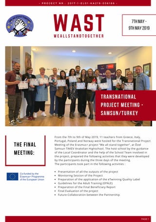 From the 7th to 9th of May 2019, 11 teachers from Greece, Italy,
Portugal, Poland and Norway were hosted for the Transnational Project
Meeting of the Erasmus+ project “We all stand together”, at Özel
Samsun TAKEV Anatolian Highschool. The host school by the guidance
of the Local Coordinator and the help of the School Team involved in
the project, prepared the following activities that they were developed
by the participants during the three days of the meeting.   
The participants took part in the following activities :
Presentation of all the outputs of the project
Monitoring Session of the Project
Preparation of the application of the eTwinning Quality Label
Guidelines for the Adult Training (EPALE)
Preparation of the Final Beneficiary Report
Final Evaluation of the project
Future Collaboration between the Partnership
•   P R O J E C T   N R . :   2 0 1 7 - 1 - E L 0 1 - K A 2 1 9 - 0 3 6 1 8 6   •
WASTW e A l l S t a n d T o g e t h e r
7thMay-
9thMay2019
Transnational
Project Meeting -
Samsun/Turkey
The final
meeting:
PAGE 1
 