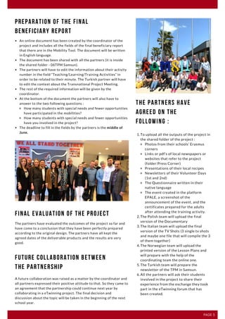 F E B R U A R Y 2 0 2 0 | I S S U E 1 2
PAGE 3
An online document has been created by the coordinator of the
project and includes all the fields of the final beneficiary report
that there are in the Mobility Tool. The document will be written
in English language. 
The document has been shared with all the partners (it is inside
the shared folder - 06TPM Samsun).
The partners will have to edit the information about their activity
number in the field “Teaching/Learning/Training Activities” in
order to be related to their minute. The Turkish partner will have
to edit the context about the Transnational Project Meeting. 
The rest of the required information will be given by the
coordinator. 
At the bottom of the document the partners will also have to
answer to the two following questions : 
How many students with special needs and fewer opportunities
have participated in the mobilities?
How many students with special needs and fewer opportunities
have you involved in the project?
The deadline to fill in the fields by the partners is the middle of
June.
Preparation of the Final
Beneficiary Report
The partners have evaluated the outcomes of the project so far and
have come to a conclusion that they have been perfectly prepared
according to the original design. The partners have all kept the
agreed dates of the deliverable products and the results are very
good.
Final Evaluation of the project
To upload all the outputs of the project in
the shared folder of the project :
Photos from their schools’ Erasmus
corners
Links or pdf’s of local newspapers or
websites that refer to the project
(folder:Press Corner)
Presentations of their local recipes
Newsletters of their Volunteer Days
(1st and 2nd)
The Questionnaire written in their
native language
The event created in the platform
EPALE, a screenshot of the
announcement of the event, and the
certificates prepared for the adults
after attending the training activity. 
The Polish team will upload the final
version of the Documentary
The Italian team will upload the final
version of the TV Shots (3 single tv shots
and maybe one file that will compile the 3
of them together)
The Norwegian team will upload the
printed version of the Lesson Plans and
will prepare with the help of the
coordinating team the online one. 
The Turkish team will prepare the
newsletter of the TPM in Samsun. 
All the partners will ask their students
involved in the project to share their
experience from the exchange they took
part in the eTwinning forum that has
been created.
1.
2.
3.
4.
5.
6.
The Partners have
agreed on the
following :
Future Collaboration between
the Partnership
A future collaboration was raised as a matter by the coordinator and
all partners expressed their positive attitude to that. So they came to
an agreement that the partnership could continue next year by
collaborating in a eTwinning project. The final decision and
discussion about the topic will be taken in the beginning of the next
school year.
 