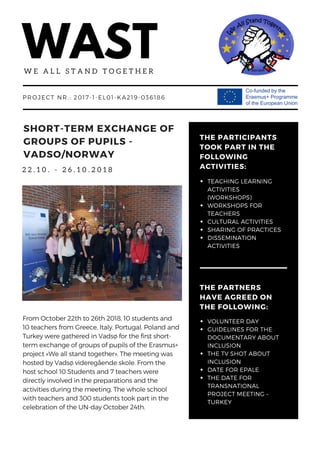 WASTW E A L L S T A N D T O G E T H E R
2 2 . 1 0 . - 2 6 . 1 0 . 2 0 1 8
PROJECT NR.: 2017-1-EL01-KA219-036186
SHORT-TERM EXCHANGE OF
GROUPS OF PUPILS -
VADSO/NORWAY
From October 22th to 26th 2018, 10 students and
10 teachers from Greece, Italy, Portugal, Poland and
Turkey were gathered in Vadsø for the first short-
term exchange of groups of pupils of the Erasmus+
project «We all stand together». The meeting was
hosted by Vadsø videregående skole. From the
host school 10 Students and 7 teachers were
directly involved in the preparations and the
activities during the meeting. The whole school
with teachers and 300 students took part in the
celebration of the UN-day October 24th.
THE PARTNERS
HAVE AGREED ON
THE FOLLOWING:
VOLUNTEER DAY
GUIDELINES FOR THE
DOCUMENTARY ABOUT
INCLUSION
THE TV SHOT ABOUT
INCLUSION
DATE FOR EPALE
THE DATE FOR
TRANSNATIONAL
PROJECT MEETING –
TURKEY
THE PARTICIPANTS
TOOK PART IN THE
FOLLOWING
ACTIVITIES:
TEACHING LEARNING
ACTIVITIES
(WORKSHOPS)
WORKSHOPS FOR
TEACHERS
CULTURAL ACTIVITIES
SHARING OF PRACTICES
DISSEMINATION
ACTIVITIES 
 