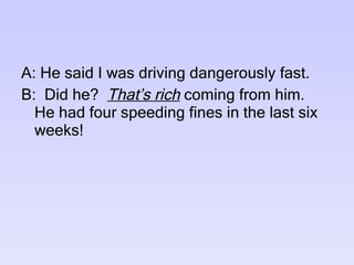 A: He said I was driving dangerously fast. B:  Did he?  That’s rich  coming from him.  He had four speeding fines in the last six weeks! 