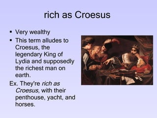 rich as Croesus  Very wealthy  This term alludes to Croesus, the legendary King of Lydia and supposedly the richest man on earth.  Ex. They're  rich as Croesus , with their  penthouse, yacht, and horses.  