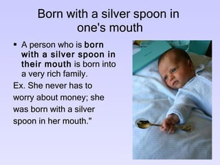 Born with a silver spoon in   one's mouth  A person who is  born with a silver spoon in their mouth  is born into a very rich family. Ex. She never has to worry about money; she was born with a silver spoon in her mouth."  