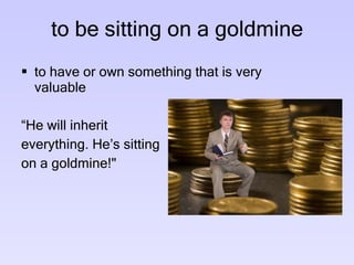 to be sitting on a goldmine to have or own something that is very valuable  “ He will inherit everything. He’s sitting on a goldmine!" 