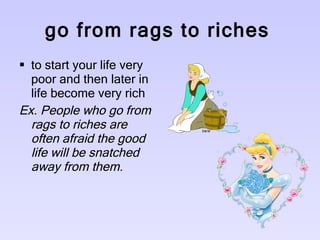 go from rags to riches   to start your life very poor and then later in life become very rich  Ex. People who go from rags to riches are often afraid the good life will be snatched away from them.   