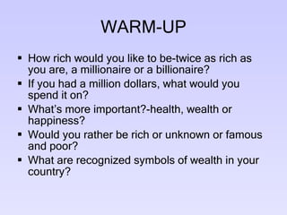 WARM-UP How rich would you like to be-twice as rich as you are, a millionaire or a billionaire? If you had a million dollars, what would you spend it on? What’s more important?-health, wealth or happiness? Would you rather be rich or unknown or famous and poor? What are recognized symbols of wealth in your country? 