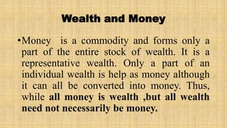Wealth and Money
•Money is a commodity and forms only a
part of the entire stock of wealth. It is a
representative wealth. Only a part of an
individual wealth is help as money although
it can all be converted into money. Thus,
while all money is wealth ,but all wealth
need not necessarily be money.
 