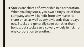 ■ Stocks are shares of ownership in a corporation.
When you buy stock, you own a tiny slice of that
company and will benefit from any rise in its
share price, as well as any dividends that it pays
out. Stocks are generally seen as riskier than
bonds, but stocks can also vary widely in risk from
one corporation to another.
 
