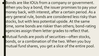 ■ Bonds are like IOUs from a company or government.
When you buy a bond, the issuer promises to pay your
money back, with interest, after a certain period. As a
very general rule, bonds are considered less risky than
stocks, but with less potential upside. At the same
time, some bonds are riskier than others; bond-rating
agencies assign them letter grades to reflect that.
■ Mutual funds are pools of securities—often stocks,
bonds, or a combination of the two.When you buy
mutual fund shares, you get a slice of the entire pool.
 