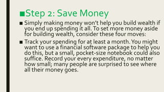 ■Step 2: Save Money
■ Simply making money won’t help you build wealth if
you end up spending it all.To set more money aside
for building wealth, consider these four moves:
■ Track your spending for at least a month.You might
want to use a financial software package to help you
do this, but a small, pocket-size notebook could also
suffice. Record your every expenditure, no matter
how small; many people are surprised to see where
all their money goes.
 