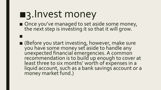 ■3.Invest money
■ Once you’ve managed to set aside some money,
the next step is investing it so that it will grow.
■
■ (Before you start investing, however, make sure
you have some money set aside to handle any
unexpected financial emergencies.A common
recommendation is to build up enough to cover at
least three to six months’ worth of expenses in a
liquid account, such as a bank savings account or a
money market fund.)
 
