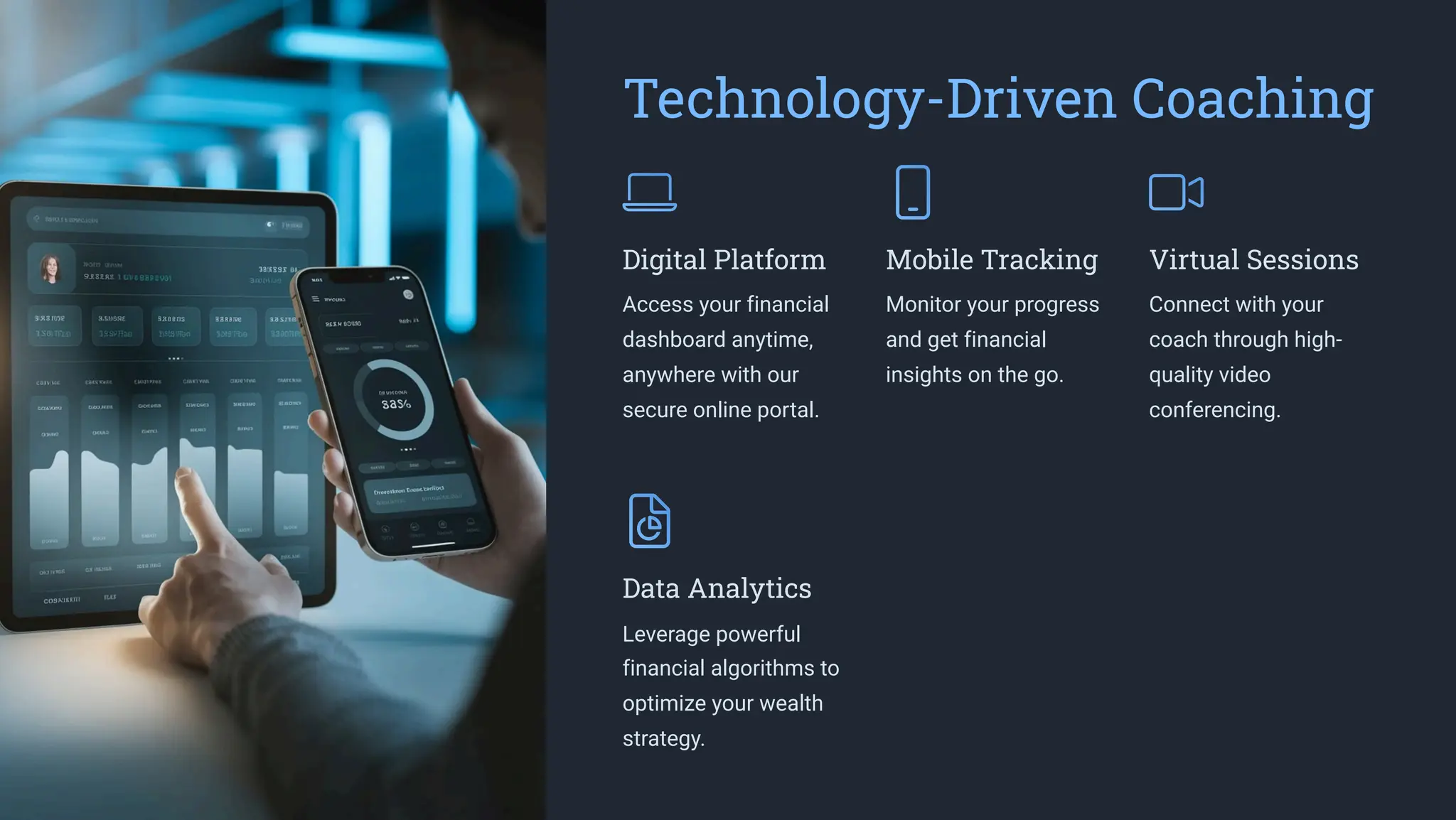 Technology-Driven Coaching
Digital Platform
Access your financial
dashboard anytime,
anywhere with our
secure online portal.
Mobile Tracking
Monitor your progress
and get financial
insights on the go.
Virtual Sessions
Connect with your
coach through high-
quality video
conferencing.
Data Analytics
Leverage powerful
financial algorithms to
optimize your wealth
strategy.
 