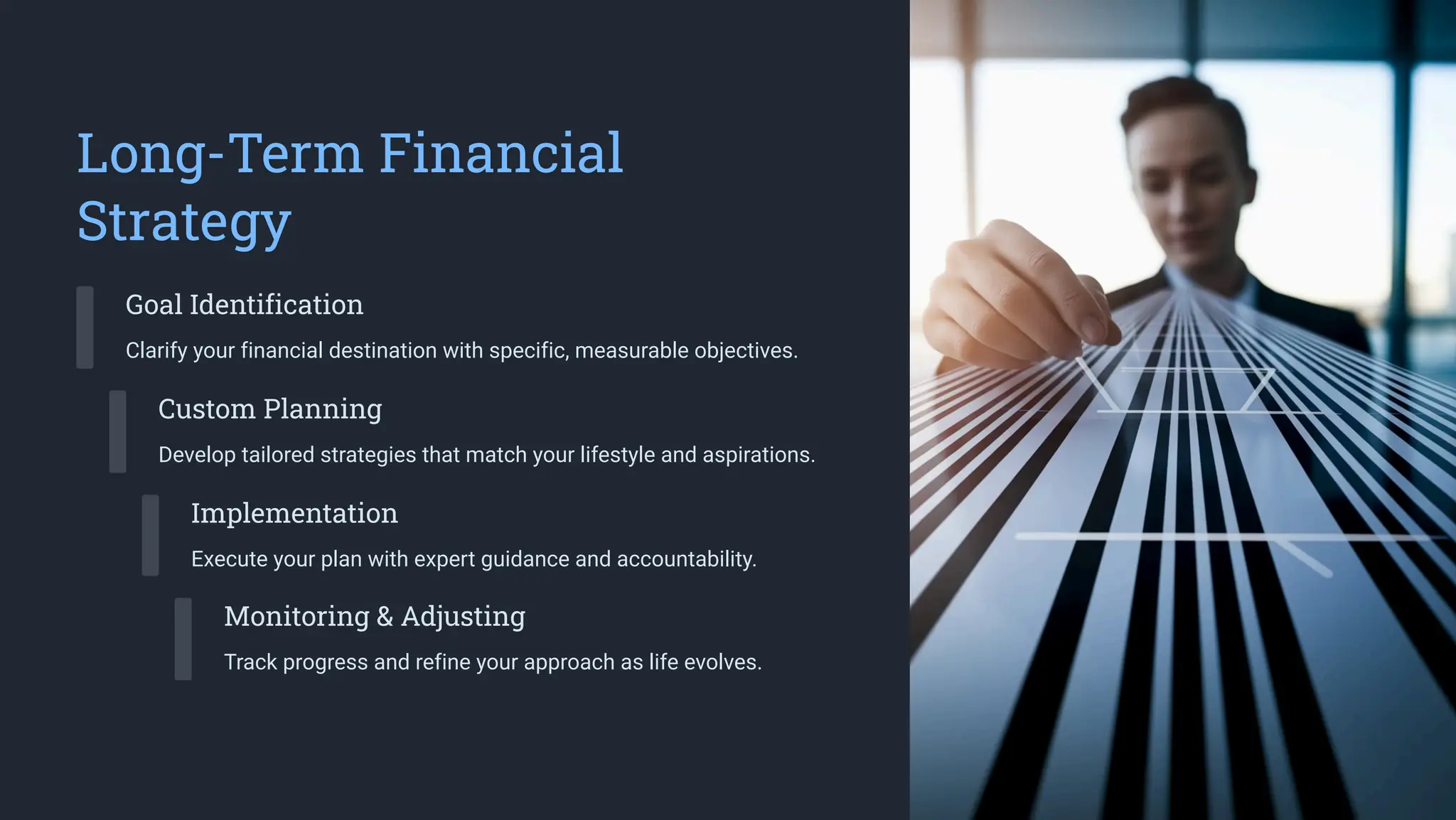Long-Term Financial
Strategy
Goal Identification
Clarify your financial destination with specific, measurable objectives.
Custom Planning
Develop tailored strategies that match your lifestyle and aspirations.
Implementation
Execute your plan with expert guidance and accountability.
Monitoring & Adjusting
Track progress and refine your approach as life evolves.
 