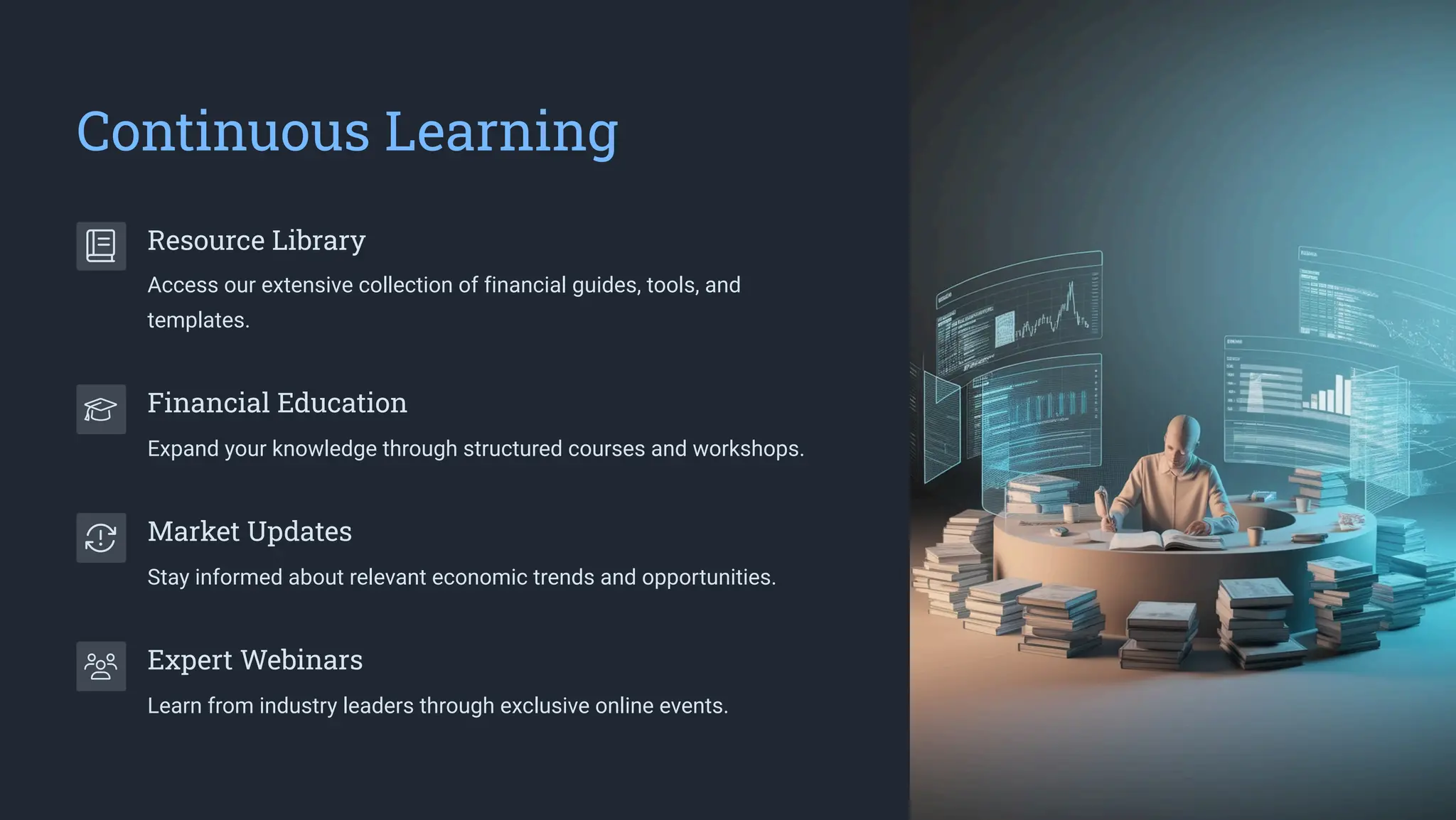 Continuous Learning
Resource Library
Access our extensive collection of financial guides, tools, and
templates.
Financial Education
Expand your knowledge through structured courses and workshops.
Market Updates
Stay informed about relevant economic trends and opportunities.
Expert Webinars
Learn from industry leaders through exclusive online events.
 