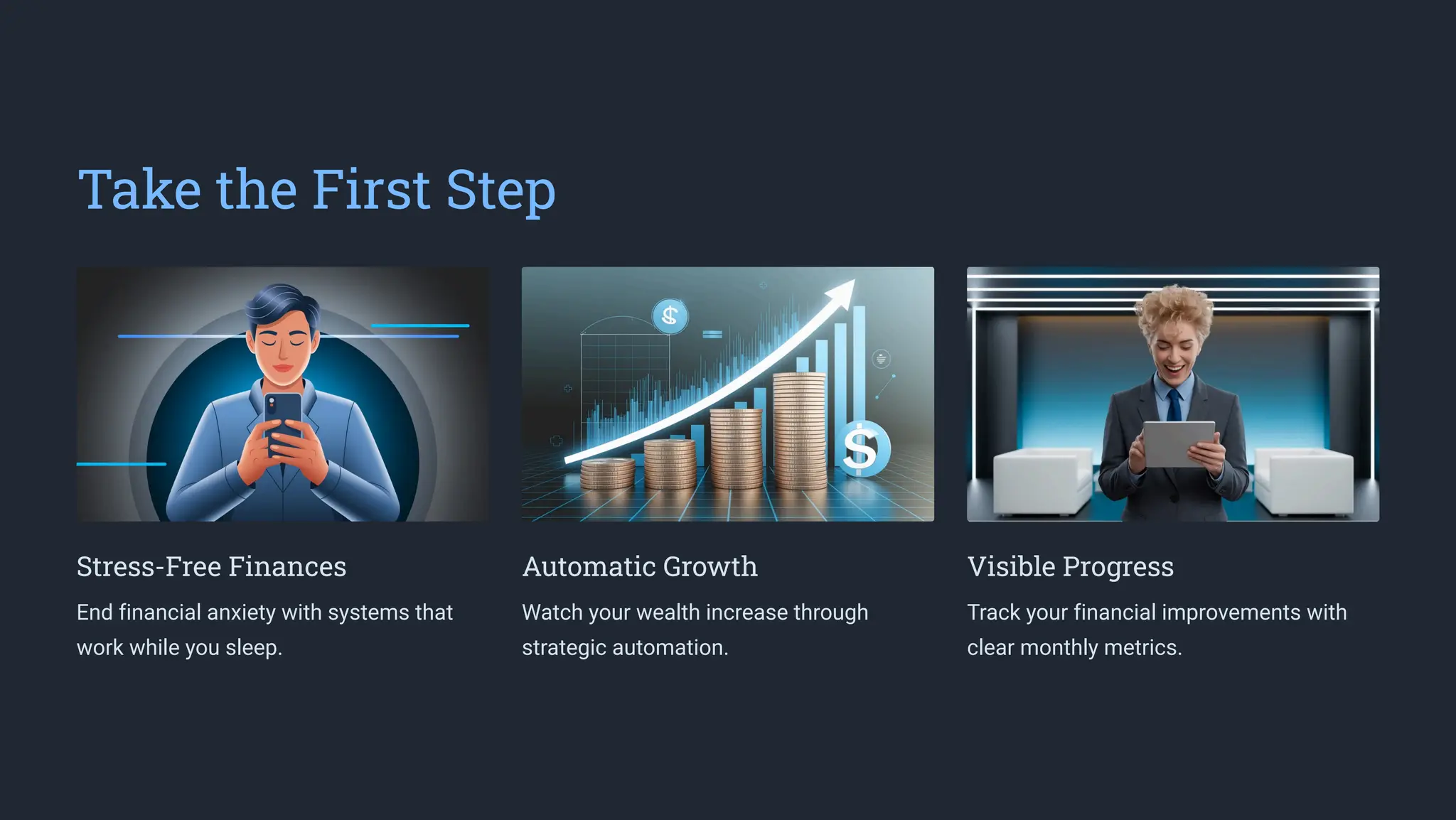 Take the First Step
Stress-Free Finances
End financial anxiety with systems that
work while you sleep.
Automatic Growth
Watch your wealth increase through
strategic automation.
Visible Progress
Track your financial improvements with
clear monthly metrics.
 