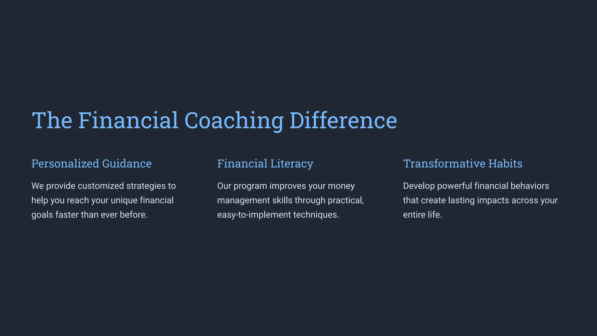 The Financial Coaching Difference
Personalized Guidance
We provide customized strategies to
help you reach your unique financial
goals faster than ever before.
Financial Literacy
Our program improves your money
management skills through practical,
easy-to-implement techniques.
Transformative Habits
Develop powerful financial behaviors
that create lasting impacts across your
entire life.
 