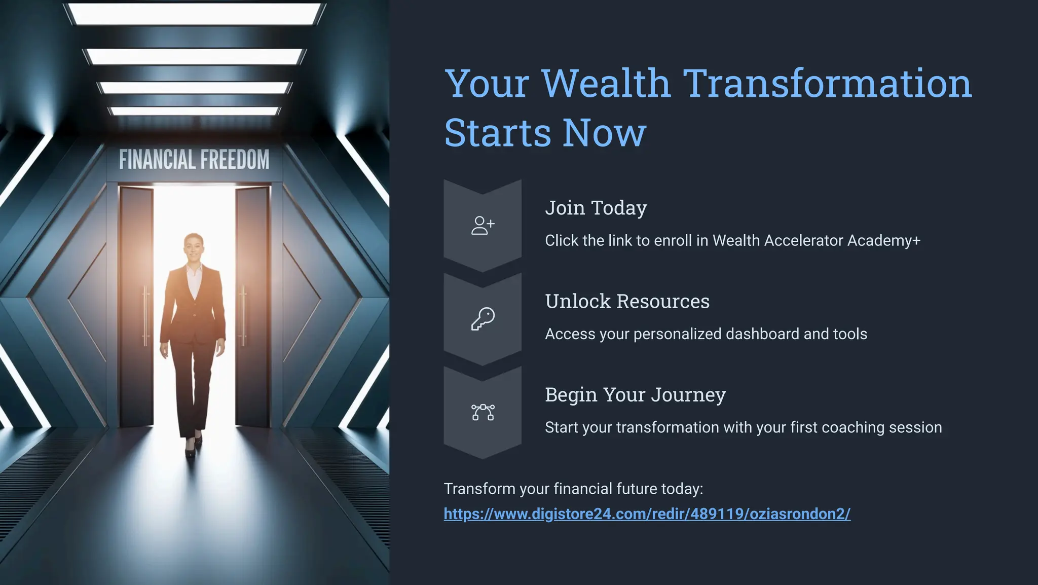 Your Wealth Transformation
Starts Now
Join Today
Click the link to enroll in Wealth Accelerator Academy+
Unlock Resources
Access your personalized dashboard and tools
Begin Your Journey
Start your transformation with your first coaching session
Transform your financial future today:
https://www.digistore24.com/redir/489119/oziasrondon2/
 