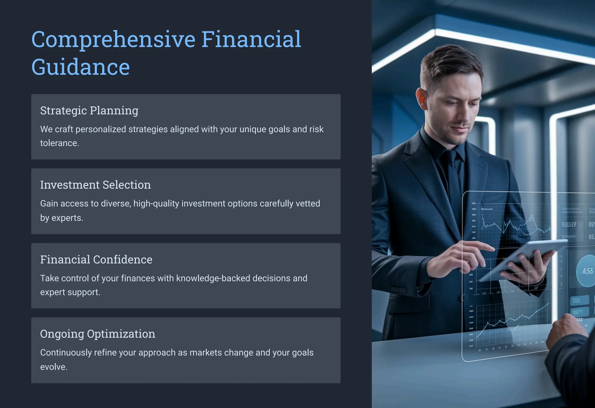 Comprehensive Financial
Guidance
Strategic Planning
We craft personalized strategies aligned with your unique goals and risk
tolerance.
Investment Selection
Gain access to diverse, high-quality investment options carefully vetted
by experts.
Financial Confidence
Take control of your finances with knowledge-backed decisions and
expert support.
Ongoing Optimization
Continuously refine your approach as markets change and your goals
evolve.
 