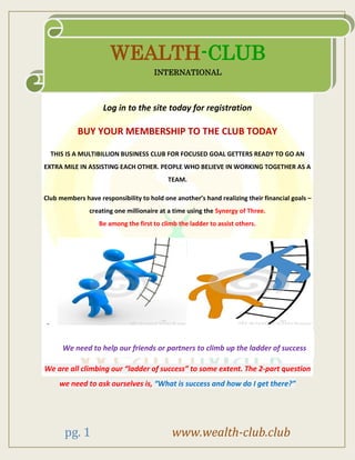 pg. 1 www.wealth-club.club
Log in to the site today for registration
BUY YOUR MEMBERSHIP TO THE CLUB TODAY
THIS IS A MULTIBILLION BUSINESS CLUB FOR FOCUSED GOAL GETTERS READY TO GO AN
EXTRA MILE IN ASSISTING EACH OTHER. PEOPLE WHO BELIEVE IN WORKING TOGETHER AS A
TEAM.
Club members have responsibility to hold one another’s hand realizing their financial goals –
creating one millionaire at a time using the Synergy of Three.
Be among the first to climb the ladder to assist others.
-
We need to help our friends or partners to climb up the ladder of success
We are all climbing our “ladder of success” to some extent. The 2-part question
we need to ask ourselves is, “What is success and how do I get there?”
WEALTH-CLUB
INTERNATIONAL
 