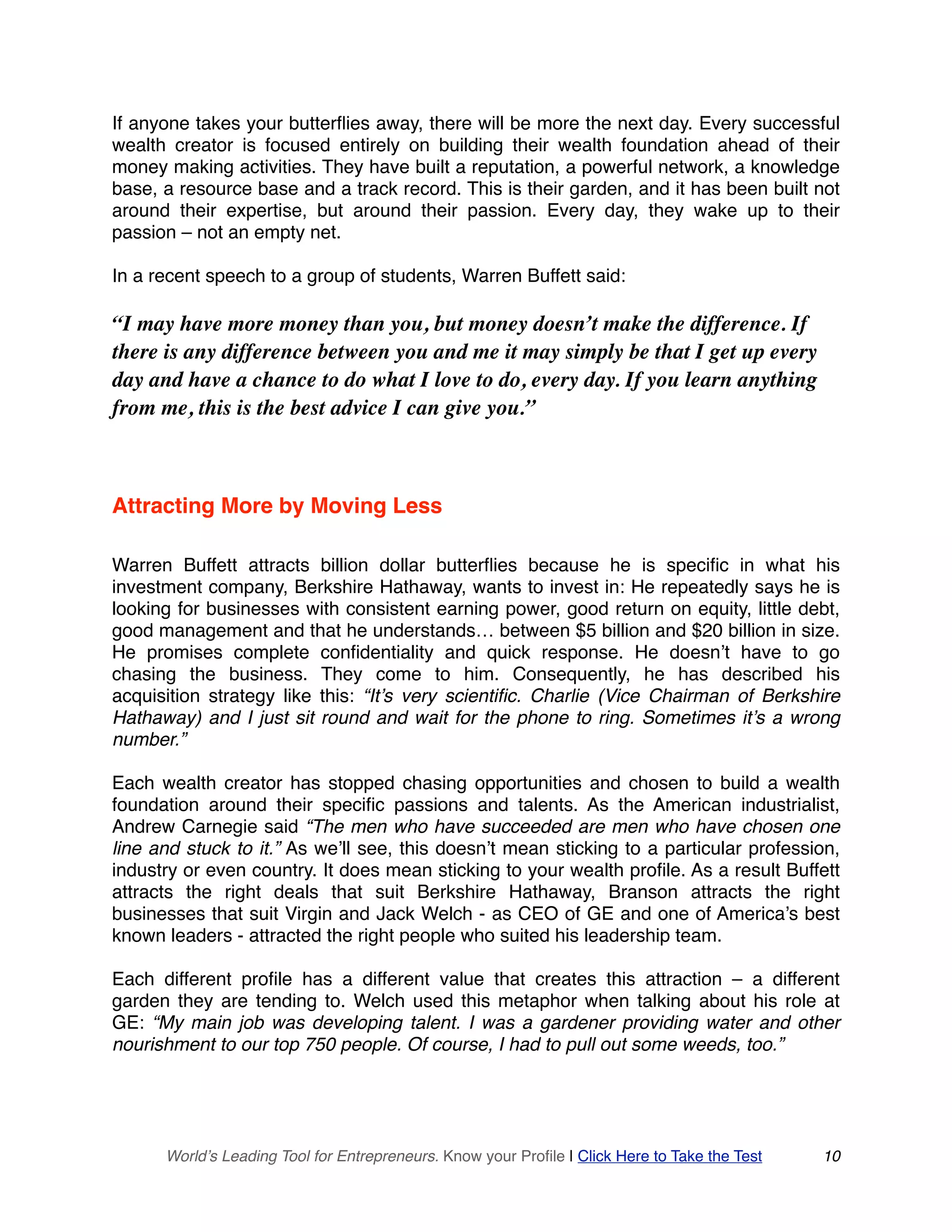 If anyone takes your butterflies away, there will be more the next day. Every successful
wealth creator is focused entirely on building their wealth foundation ahead of their
money making activities. They have built a reputation, a powerful network, a knowledge
base, a resource base and a track record. This is their garden, and it has been built not
around their expertise, but around their passion. Every day, they wake up to their
passion – not an empty net.
In a recent speech to a group of students, Warren Buffett said:
“I may have more money than you, but money doesn’t make the difference. If
there is any difference between you and me it may simply be that I get up every
day and have a chance to do what I love to do, every day. If you learn anything
from me, this is the best advice I can give you.”
Attracting More by Moving Less
Warren Buffett attracts billion dollar butterflies because he is specific in what his
investment company, Berkshire Hathaway, wants to invest in: He repeatedly says he is
looking for businesses with consistent earning power, good return on equity, little debt,
good management and that he understands… between $5 billion and $20 billion in size.
He promises complete confidentiality and quick response. He doesn’t have to go
chasing the business. They come to him. Consequently, he has described his
acquisition strategy like this: “It’s very scientific. Charlie (Vice Chairman of Berkshire
Hathaway) and I just sit round and wait for the phone to ring. Sometimes it’s a wrong
number.”
Each wealth creator has stopped chasing opportunities and chosen to build a wealth
foundation around their specific passions and talents. As the American industrialist,
Andrew Carnegie said “The men who have succeeded are men who have chosen one
line and stuck to it.” As we’ll see, this doesn’t mean sticking to a particular profession,
industry or even country. It does mean sticking to your wealth profile. As a result Buffett
attracts the right deals that suit Berkshire Hathaway, Branson attracts the right
businesses that suit Virgin and Jack Welch - as CEO of GE and one of America’s best
known leaders - attracted the right people who suited his leadership team.
Each different profile has a different value that creates this attraction – a different
garden they are tending to. Welch used this metaphor when talking about his role at
GE: “My main job was developing talent. I was a gardener providing water and other
nourishment to our top 750 people. Of course, I had to pull out some weeds, too.”
World’s Leading Tool for Entrepreneurs. Know your Profile | Click Here to Take the Test 10
 