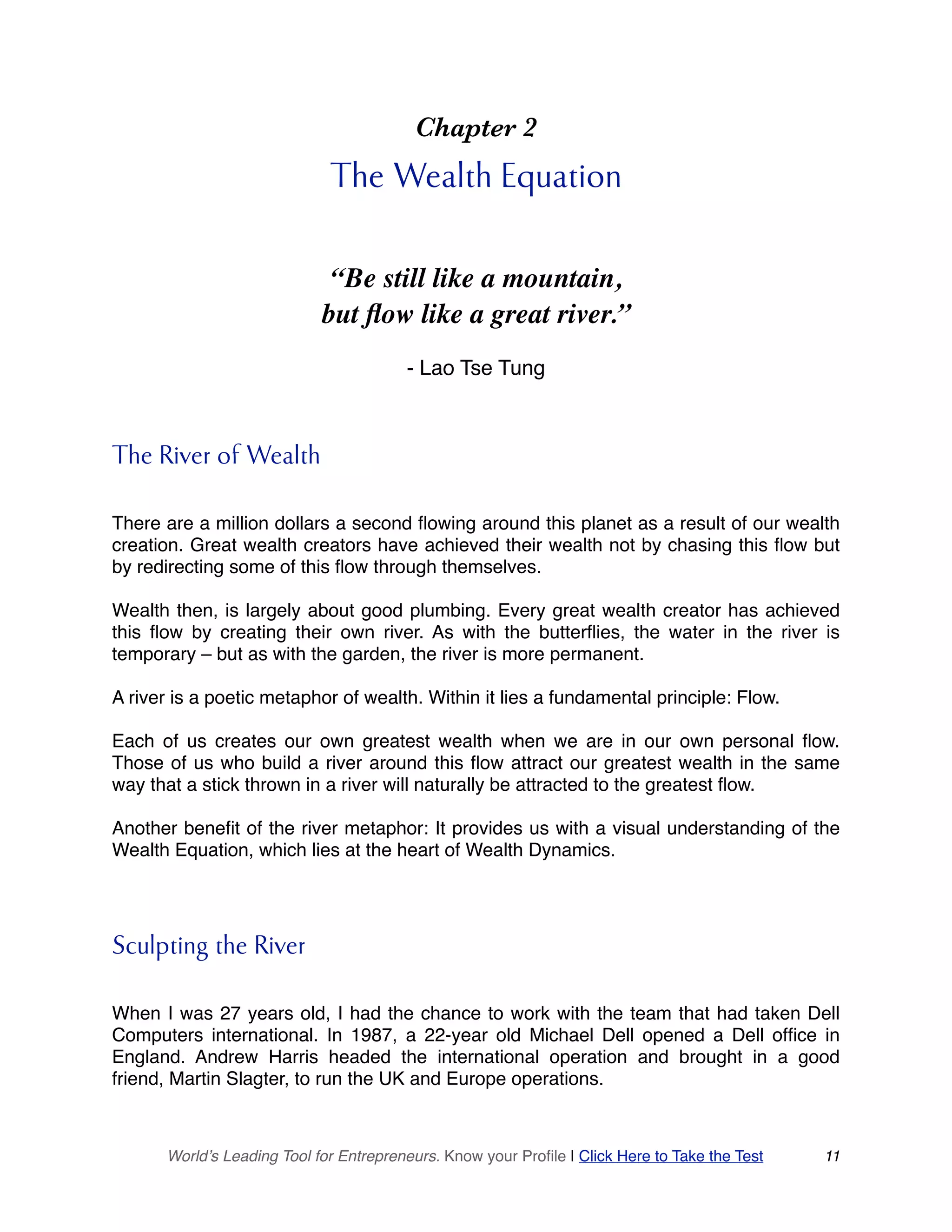 Chapter 2
The Wealth Equation
“Be still like a mountain,
but flow like a great river.”
- Lao Tse Tung
The River of Wealth
There are a million dollars a second flowing around this planet as a result of our wealth
creation. Great wealth creators have achieved their wealth not by chasing this flow but
by redirecting some of this flow through themselves.
Wealth then, is largely about good plumbing. Every great wealth creator has achieved
this flow by creating their own river. As with the butterflies, the water in the river is
temporary – but as with the garden, the river is more permanent.
A river is a poetic metaphor of wealth. Within it lies a fundamental principle: Flow.
Each of us creates our own greatest wealth when we are in our own personal flow.
Those of us who build a river around this flow attract our greatest wealth in the same
way that a stick thrown in a river will naturally be attracted to the greatest flow.
Another benefit of the river metaphor: It provides us with a visual understanding of the
Wealth Equation, which lies at the heart of Wealth Dynamics.
Sculpting the River
When I was 27 years old, I had the chance to work with the team that had taken Dell
Computers international. In 1987, a 22-year old Michael Dell opened a Dell office in
England. Andrew Harris headed the international operation and brought in a good
friend, Martin Slagter, to run the UK and Europe operations.
World’s Leading Tool for Entrepreneurs. Know your Profile | Click Here to Take the Test 11
 
