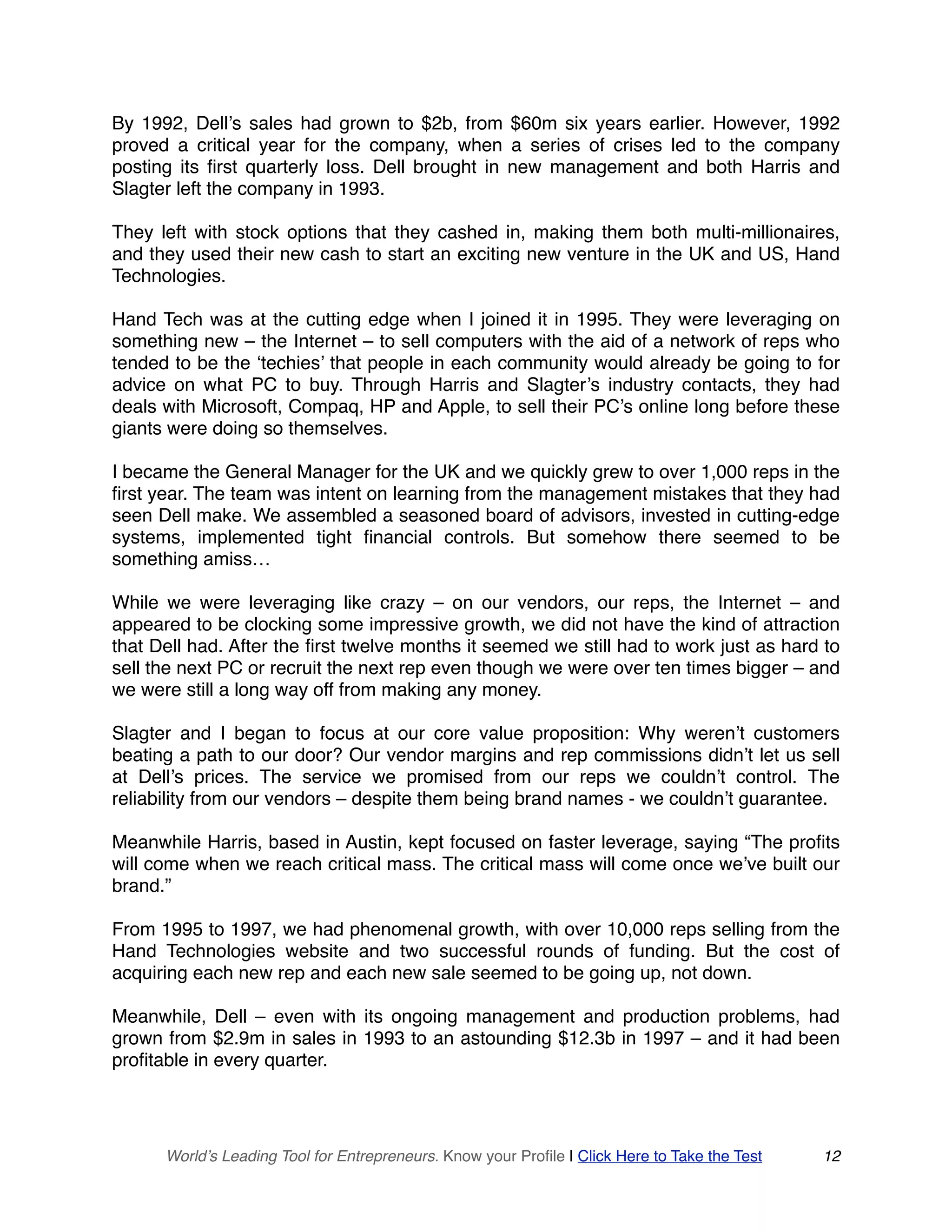 By 1992, Dell’s sales had grown to $2b, from $60m six years earlier. However, 1992
proved a critical year for the company, when a series of crises led to the company
posting its first quarterly loss. Dell brought in new management and both Harris and
Slagter left the company in 1993.
They left with stock options that they cashed in, making them both multi-millionaires,
and they used their new cash to start an exciting new venture in the UK and US, Hand
Technologies.
Hand Tech was at the cutting edge when I joined it in 1995. They were leveraging on
something new – the Internet – to sell computers with the aid of a network of reps who
tended to be the ‘techies’ that people in each community would already be going to for
advice on what PC to buy. Through Harris and Slagter’s industry contacts, they had
deals with Microsoft, Compaq, HP and Apple, to sell their PC’s online long before these
giants were doing so themselves.
I became the General Manager for the UK and we quickly grew to over 1,000 reps in the
first year. The team was intent on learning from the management mistakes that they had
seen Dell make. We assembled a seasoned board of advisors, invested in cutting-edge
systems, implemented tight financial controls. But somehow there seemed to be
something amiss…
While we were leveraging like crazy – on our vendors, our reps, the Internet – and
appeared to be clocking some impressive growth, we did not have the kind of attraction
that Dell had. After the first twelve months it seemed we still had to work just as hard to
sell the next PC or recruit the next rep even though we were over ten times bigger – and
we were still a long way off from making any money.
Slagter and I began to focus at our core value proposition: Why weren’t customers
beating a path to our door? Our vendor margins and rep commissions didn’t let us sell
at Dell’s prices. The service we promised from our reps we couldn’t control. The
reliability from our vendors – despite them being brand names - we couldn’t guarantee.
Meanwhile Harris, based in Austin, kept focused on faster leverage, saying “The profits
will come when we reach critical mass. The critical mass will come once we’ve built our
brand.”
From 1995 to 1997, we had phenomenal growth, with over 10,000 reps selling from the
Hand Technologies website and two successful rounds of funding. But the cost of
acquiring each new rep and each new sale seemed to be going up, not down.
Meanwhile, Dell – even with its ongoing management and production problems, had
grown from $2.9m in sales in 1993 to an astounding $12.3b in 1997 – and it had been
profitable in every quarter.
World’s Leading Tool for Entrepreneurs. Know your Profile | Click Here to Take the Test 12
 