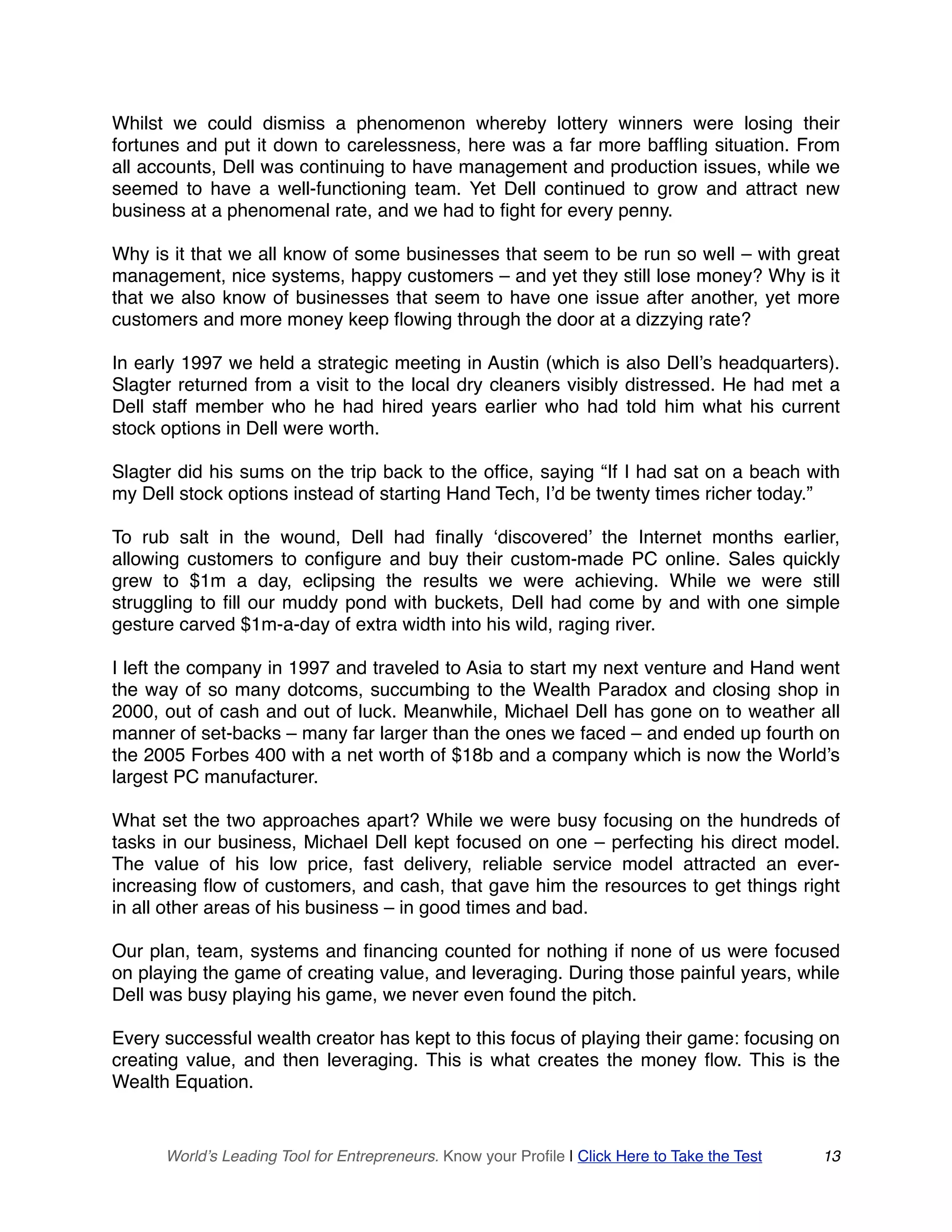 Whilst we could dismiss a phenomenon whereby lottery winners were losing their
fortunes and put it down to carelessness, here was a far more baffling situation. From
all accounts, Dell was continuing to have management and production issues, while we
seemed to have a well-functioning team. Yet Dell continued to grow and attract new
business at a phenomenal rate, and we had to fight for every penny.
Why is it that we all know of some businesses that seem to be run so well – with great
management, nice systems, happy customers – and yet they still lose money? Why is it
that we also know of businesses that seem to have one issue after another, yet more
customers and more money keep flowing through the door at a dizzying rate?
In early 1997 we held a strategic meeting in Austin (which is also Dell’s headquarters).
Slagter returned from a visit to the local dry cleaners visibly distressed. He had met a
Dell staff member who he had hired years earlier who had told him what his current
stock options in Dell were worth.
Slagter did his sums on the trip back to the office, saying “If I had sat on a beach with
my Dell stock options instead of starting Hand Tech, I’d be twenty times richer today.”
To rub salt in the wound, Dell had finally ‘discovered’ the Internet months earlier,
allowing customers to configure and buy their custom-made PC online. Sales quickly
grew to $1m a day, eclipsing the results we were achieving. While we were still
struggling to fill our muddy pond with buckets, Dell had come by and with one simple
gesture carved $1m-a-day of extra width into his wild, raging river.
I left the company in 1997 and traveled to Asia to start my next venture and Hand went
the way of so many dotcoms, succumbing to the Wealth Paradox and closing shop in
2000, out of cash and out of luck. Meanwhile, Michael Dell has gone on to weather all
manner of set-backs – many far larger than the ones we faced – and ended up fourth on
the 2005 Forbes 400 with a net worth of $18b and a company which is now the World’s
largest PC manufacturer.
What set the two approaches apart? While we were busy focusing on the hundreds of
tasks in our business, Michael Dell kept focused on one – perfecting his direct model.
The value of his low price, fast delivery, reliable service model attracted an ever-
increasing flow of customers, and cash, that gave him the resources to get things right
in all other areas of his business – in good times and bad.
Our plan, team, systems and financing counted for nothing if none of us were focused
on playing the game of creating value, and leveraging. During those painful years, while
Dell was busy playing his game, we never even found the pitch.
Every successful wealth creator has kept to this focus of playing their game: focusing on
creating value, and then leveraging. This is what creates the money flow. This is the
Wealth Equation.
World’s Leading Tool for Entrepreneurs. Know your Profile | Click Here to Take the Test 13
 