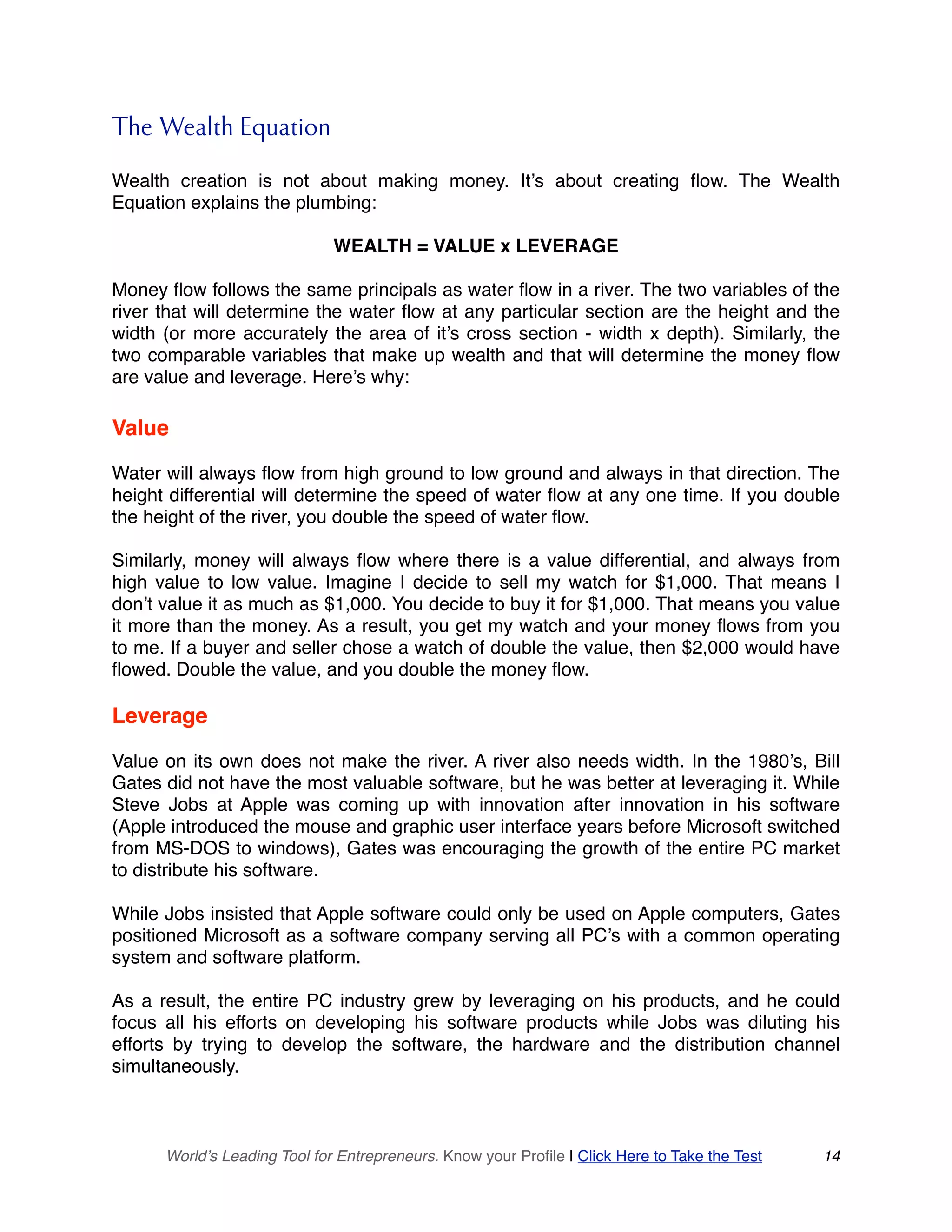 The Wealth Equation
Wealth creation is not about making money. It’s about creating flow. The Wealth
Equation explains the plumbing:
WEALTH = VALUE x LEVERAGE
Money flow follows the same principals as water flow in a river. The two variables of the
river that will determine the water flow at any particular section are the height and the
width (or more accurately the area of it’s cross section - width x depth). Similarly, the
two comparable variables that make up wealth and that will determine the money flow
are value and leverage. Here’s why:
Value
Water will always flow from high ground to low ground and always in that direction. The
height differential will determine the speed of water flow at any one time. If you double
the height of the river, you double the speed of water flow.
Similarly, money will always flow where there is a value differential, and always from
high value to low value. Imagine I decide to sell my watch for $1,000. That means I
don’t value it as much as $1,000. You decide to buy it for $1,000. That means you value
it more than the money. As a result, you get my watch and your money flows from you
to me. If a buyer and seller chose a watch of double the value, then $2,000 would have
flowed. Double the value, and you double the money flow.
Leverage
Value on its own does not make the river. A river also needs width. In the 1980’s, Bill
Gates did not have the most valuable software, but he was better at leveraging it. While
Steve Jobs at Apple was coming up with innovation after innovation in his software
(Apple introduced the mouse and graphic user interface years before Microsoft switched
from MS-DOS to windows), Gates was encouraging the growth of the entire PC market
to distribute his software.
While Jobs insisted that Apple software could only be used on Apple computers, Gates
positioned Microsoft as a software company serving all PC’s with a common operating
system and software platform.
As a result, the entire PC industry grew by leveraging on his products, and he could
focus all his efforts on developing his software products while Jobs was diluting his
efforts by trying to develop the software, the hardware and the distribution channel
simultaneously.
World’s Leading Tool for Entrepreneurs. Know your Profile | Click Here to Take the Test 14
 