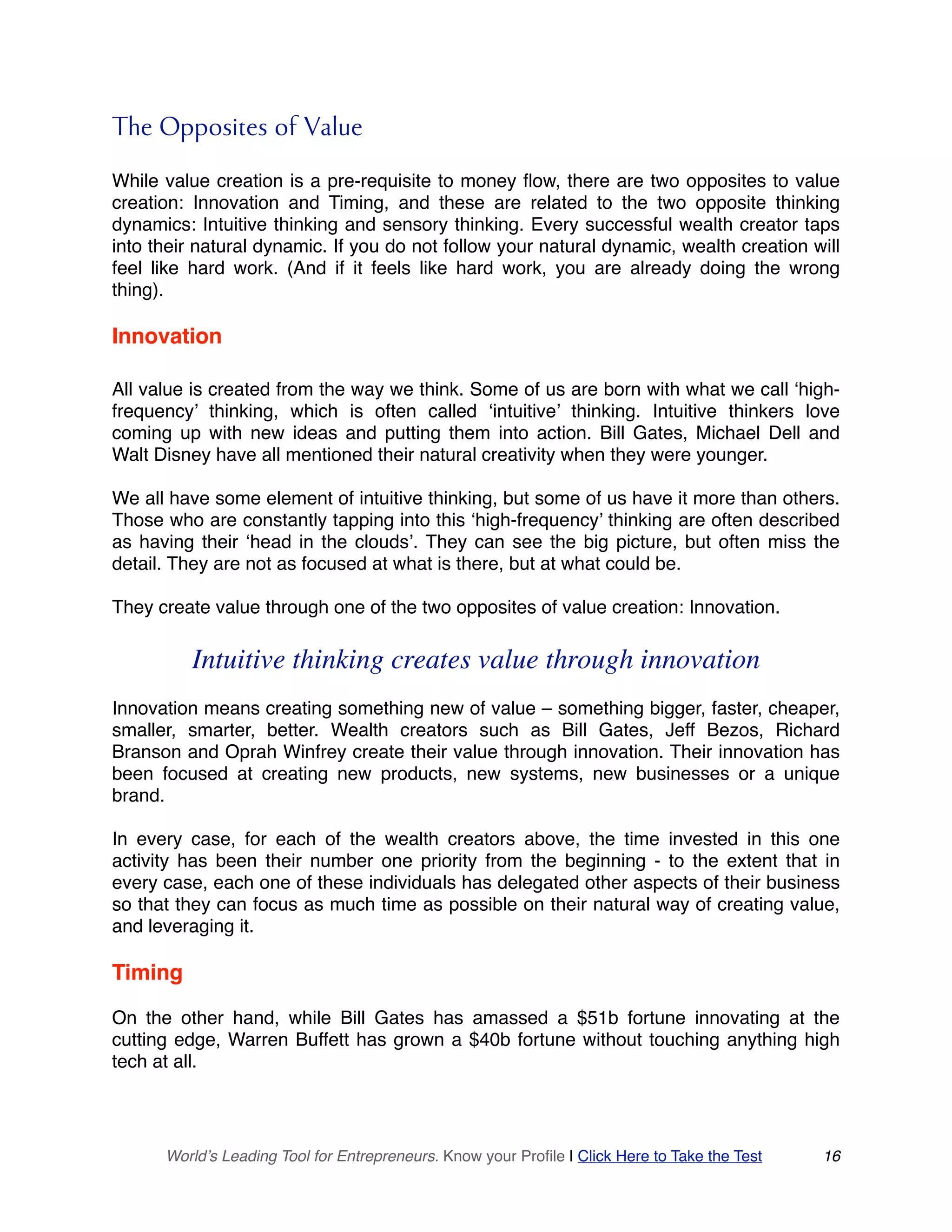 The Opposites of Value
While value creation is a pre-requisite to money flow, there are two opposites to value
creation: Innovation and Timing, and these are related to the two opposite thinking
dynamics: Intuitive thinking and sensory thinking. Every successful wealth creator taps
into their natural dynamic. If you do not follow your natural dynamic, wealth creation will
feel like hard work. (And if it feels like hard work, you are already doing the wrong
thing).
Innovation
All value is created from the way we think. Some of us are born with what we call ‘high-
frequency’ thinking, which is often called ‘intuitive’ thinking. Intuitive thinkers love
coming up with new ideas and putting them into action. Bill Gates, Michael Dell and
Walt Disney have all mentioned their natural creativity when they were younger.
We all have some element of intuitive thinking, but some of us have it more than others.
Those who are constantly tapping into this ‘high-frequency’ thinking are often described
as having their ‘head in the clouds’. They can see the big picture, but often miss the
detail. They are not as focused at what is there, but at what could be.
They create value through one of the two opposites of value creation: Innovation.
Intuitive thinking creates value through innovation
Innovation means creating something new of value – something bigger, faster, cheaper,
smaller, smarter, better. Wealth creators such as Bill Gates, Jeff Bezos, Richard
Branson and Oprah Winfrey create their value through innovation. Their innovation has
been focused at creating new products, new systems, new businesses or a unique
brand.
In every case, for each of the wealth creators above, the time invested in this one
activity has been their number one priority from the beginning - to the extent that in
every case, each one of these individuals has delegated other aspects of their business
so that they can focus as much time as possible on their natural way of creating value,
and leveraging it.
Timing
On the other hand, while Bill Gates has amassed a $51b fortune innovating at the
cutting edge, Warren Buffett has grown a $40b fortune without touching anything high
tech at all.
World’s Leading Tool for Entrepreneurs. Know your Profile | Click Here to Take the Test 16
 