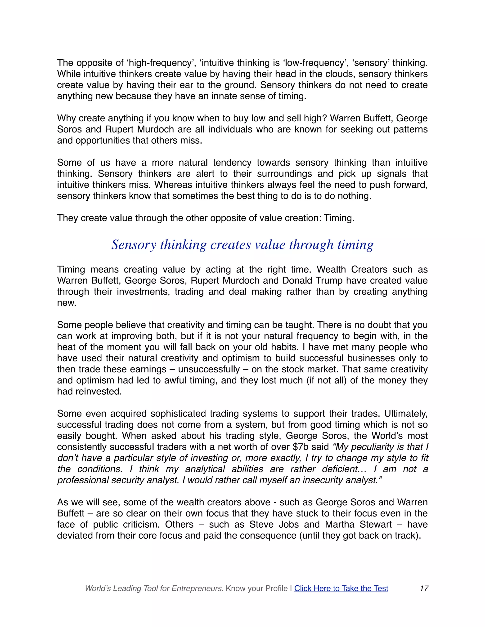 The opposite of ‘high-frequency’, ‘intuitive thinking is ‘low-frequency’, ‘sensory’ thinking.
While intuitive thinkers create value by having their head in the clouds, sensory thinkers
create value by having their ear to the ground. Sensory thinkers do not need to create
anything new because they have an innate sense of timing.
Why create anything if you know when to buy low and sell high? Warren Buffett, George
Soros and Rupert Murdoch are all individuals who are known for seeking out patterns
and opportunities that others miss.
Some of us have a more natural tendency towards sensory thinking than intuitive
thinking. Sensory thinkers are alert to their surroundings and pick up signals that
intuitive thinkers miss. Whereas intuitive thinkers always feel the need to push forward,
sensory thinkers know that sometimes the best thing to do is to do nothing.
They create value through the other opposite of value creation: Timing.
Sensory thinking creates value through timing
Timing means creating value by acting at the right time. Wealth Creators such as
Warren Buffett, George Soros, Rupert Murdoch and Donald Trump have created value
through their investments, trading and deal making rather than by creating anything
new.
Some people believe that creativity and timing can be taught. There is no doubt that you
can work at improving both, but if it is not your natural frequency to begin with, in the
heat of the moment you will fall back on your old habits. I have met many people who
have used their natural creativity and optimism to build successful businesses only to
then trade these earnings – unsuccessfully – on the stock market. That same creativity
and optimism had led to awful timing, and they lost much (if not all) of the money they
had reinvested.
Some even acquired sophisticated trading systems to support their trades. Ultimately,
successful trading does not come from a system, but from good timing which is not so
easily bought. When asked about his trading style, George Soros, the World’s most
consistently successful traders with a net worth of over $7b said “My peculiarity is that I
don’t have a particular style of investing or, more exactly, I try to change my style to fit
the conditions. I think my analytical abilities are rather deficient… I am not a
professional security analyst. I would rather call myself an insecurity analyst.”
As we will see, some of the wealth creators above - such as George Soros and Warren
Buffett – are so clear on their own focus that they have stuck to their focus even in the
face of public criticism. Others – such as Steve Jobs and Martha Stewart – have
deviated from their core focus and paid the consequence (until they got back on track).
World’s Leading Tool for Entrepreneurs. Know your Profile | Click Here to Take the Test 17
 