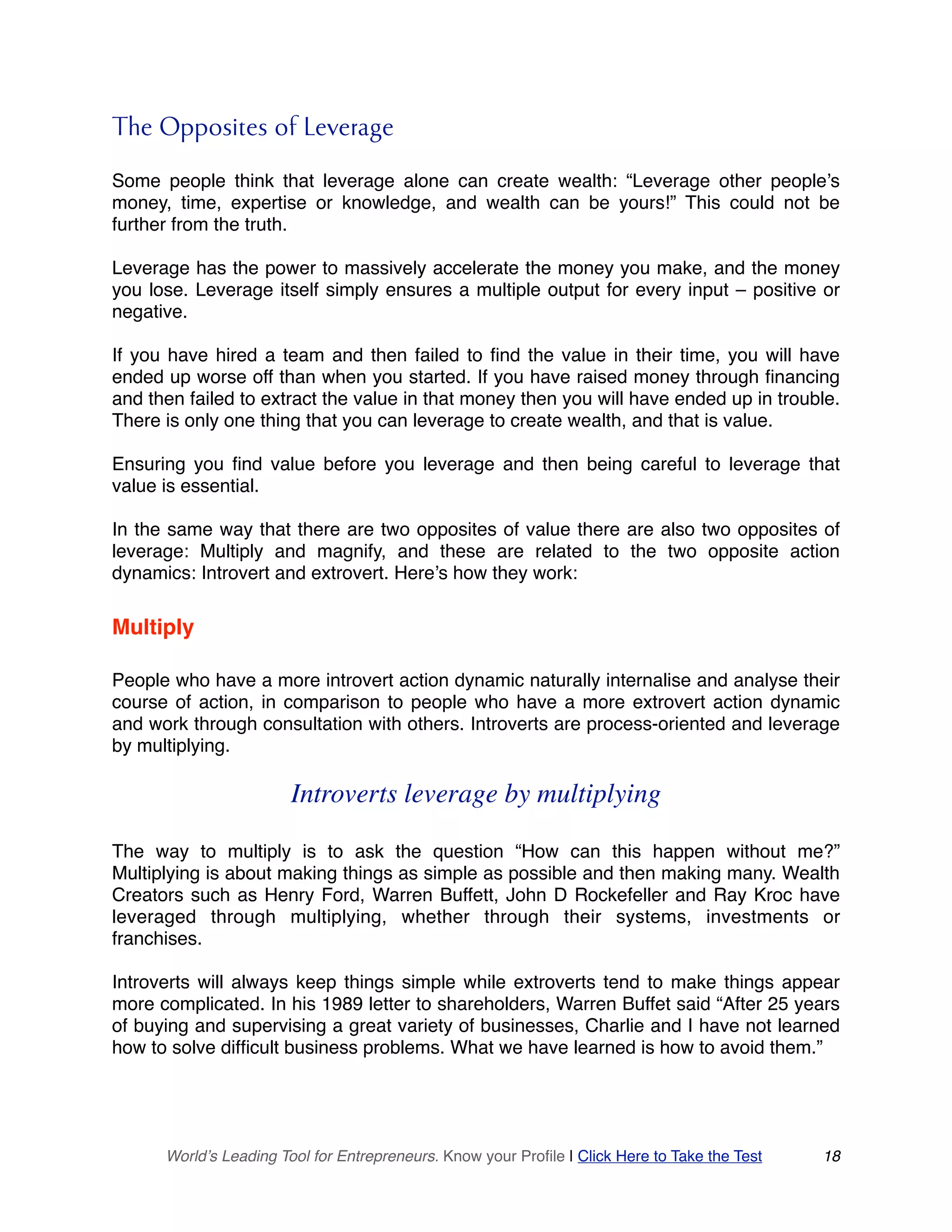 The Opposites of Leverage
Some people think that leverage alone can create wealth: “Leverage other people’s
money, time, expertise or knowledge, and wealth can be yours!” This could not be
further from the truth.
Leverage has the power to massively accelerate the money you make, and the money
you lose. Leverage itself simply ensures a multiple output for every input – positive or
negative.
If you have hired a team and then failed to find the value in their time, you will have
ended up worse off than when you started. If you have raised money through financing
and then failed to extract the value in that money then you will have ended up in trouble.
There is only one thing that you can leverage to create wealth, and that is value.
Ensuring you find value before you leverage and then being careful to leverage that
value is essential.
In the same way that there are two opposites of value there are also two opposites of
leverage: Multiply and magnify, and these are related to the two opposite action
dynamics: Introvert and extrovert. Here’s how they work:
Multiply
People who have a more introvert action dynamic naturally internalise and analyse their
course of action, in comparison to people who have a more extrovert action dynamic
and work through consultation with others. Introverts are process-oriented and leverage
by multiplying.
Introverts leverage by multiplying
The way to multiply is to ask the question “How can this happen without me?”
Multiplying is about making things as simple as possible and then making many. Wealth
Creators such as Henry Ford, Warren Buffett, John D Rockefeller and Ray Kroc have
leveraged through multiplying, whether through their systems, investments or
franchises.
Introverts will always keep things simple while extroverts tend to make things appear
more complicated. In his 1989 letter to shareholders, Warren Buffet said “After 25 years
of buying and supervising a great variety of businesses, Charlie and I have not learned
how to solve difficult business problems. What we have learned is how to avoid them.”
World’s Leading Tool for Entrepreneurs. Know your Profile | Click Here to Take the Test 18
 