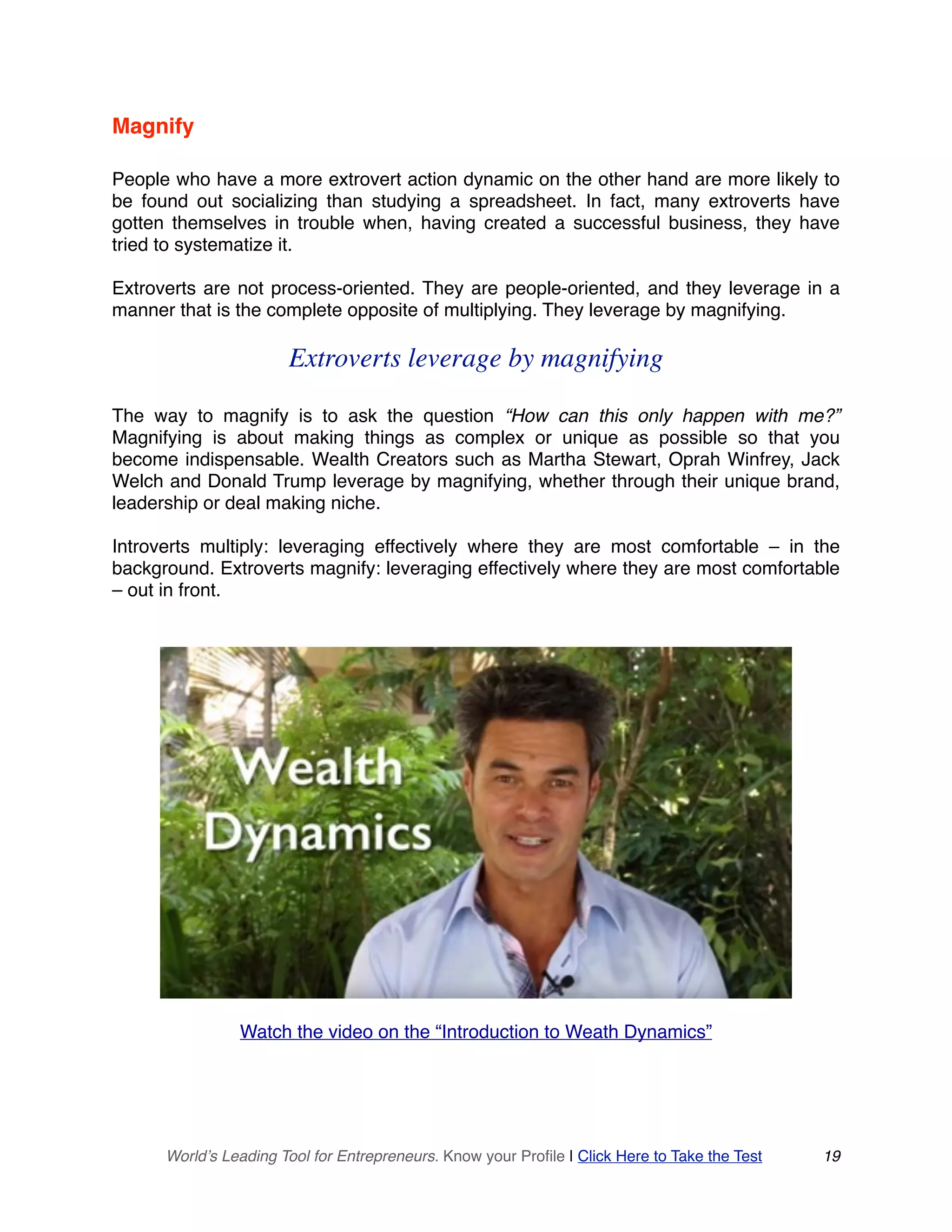 Magnify
People who have a more extrovert action dynamic on the other hand are more likely to
be found out socializing than studying a spreadsheet. In fact, many extroverts have
gotten themselves in trouble when, having created a successful business, they have
tried to systematize it.
Extroverts are not process-oriented. They are people-oriented, and they leverage in a
manner that is the complete opposite of multiplying. They leverage by magnifying.
Extroverts leverage by magnifying
The way to magnify is to ask the question “How can this only happen with me?”
Magnifying is about making things as complex or unique as possible so that you
become indispensable. Wealth Creators such as Martha Stewart, Oprah Winfrey, Jack
Welch and Donald Trump leverage by magnifying, whether through their unique brand,
leadership or deal making niche.
Introverts multiply: leveraging effectively where they are most comfortable – in the
background. Extroverts magnify: leveraging effectively where they are most comfortable
– out in front.
Watch the video on the “7 Truths of Wealth Dynamics”
Watch the video on the “Introduction to Weath Dynamics”
World’s Leading Tool for Entrepreneurs. Know your Profile | Click Here to Take the Test 19
 