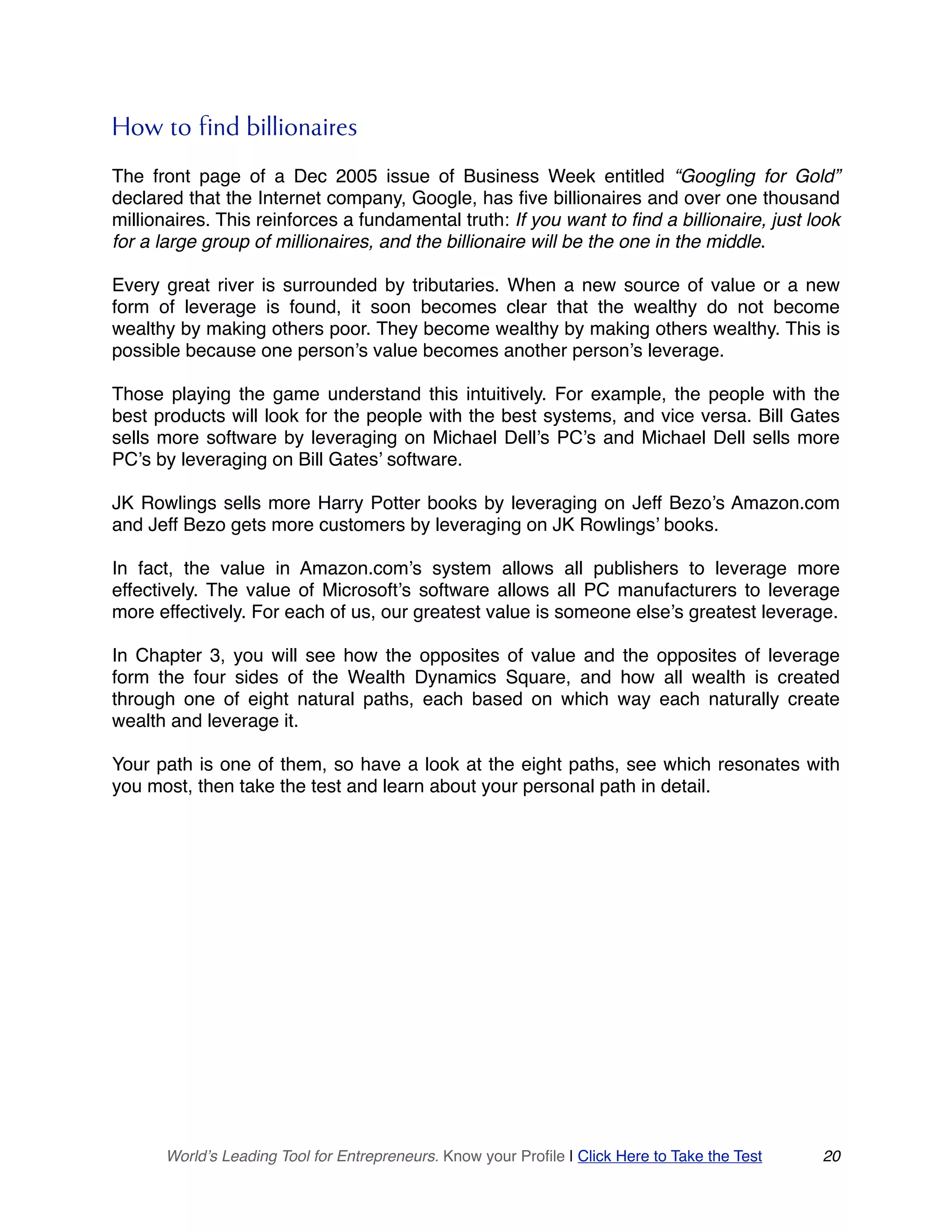 How to find billionaires
The front page of a Dec 2005 issue of Business Week entitled “Googling for Gold”
declared that the Internet company, Google, has five billionaires and over one thousand
millionaires. This reinforces a fundamental truth: If you want to find a billionaire, just look
for a large group of millionaires, and the billionaire will be the one in the middle.
Every great river is surrounded by tributaries. When a new source of value or a new
form of leverage is found, it soon becomes clear that the wealthy do not become
wealthy by making others poor. They become wealthy by making others wealthy. This is
possible because one person’s value becomes another person’s leverage.
Those playing the game understand this intuitively. For example, the people with the
best products will look for the people with the best systems, and vice versa. Bill Gates
sells more software by leveraging on Michael Dell’s PC’s and Michael Dell sells more
PC’s by leveraging on Bill Gates’ software.
JK Rowlings sells more Harry Potter books by leveraging on Jeff Bezo’s Amazon.com
and Jeff Bezo gets more customers by leveraging on JK Rowlings’ books.
In fact, the value in Amazon.com’s system allows all publishers to leverage more
effectively. The value of Microsoft’s software allows all PC manufacturers to leverage
more effectively. For each of us, our greatest value is someone else’s greatest leverage.
In Chapter 3, you will see how the opposites of value and the opposites of leverage
form the four sides of the Wealth Dynamics Square, and how all wealth is created
through one of eight natural paths, each based on which way each naturally create
wealth and leverage it.
Your path is one of them, so have a look at the eight paths, see which resonates with
you most, then take the test and learn about your personal path in detail.
World’s Leading Tool for Entrepreneurs. Know your Profile | Click Here to Take the Test 20
 