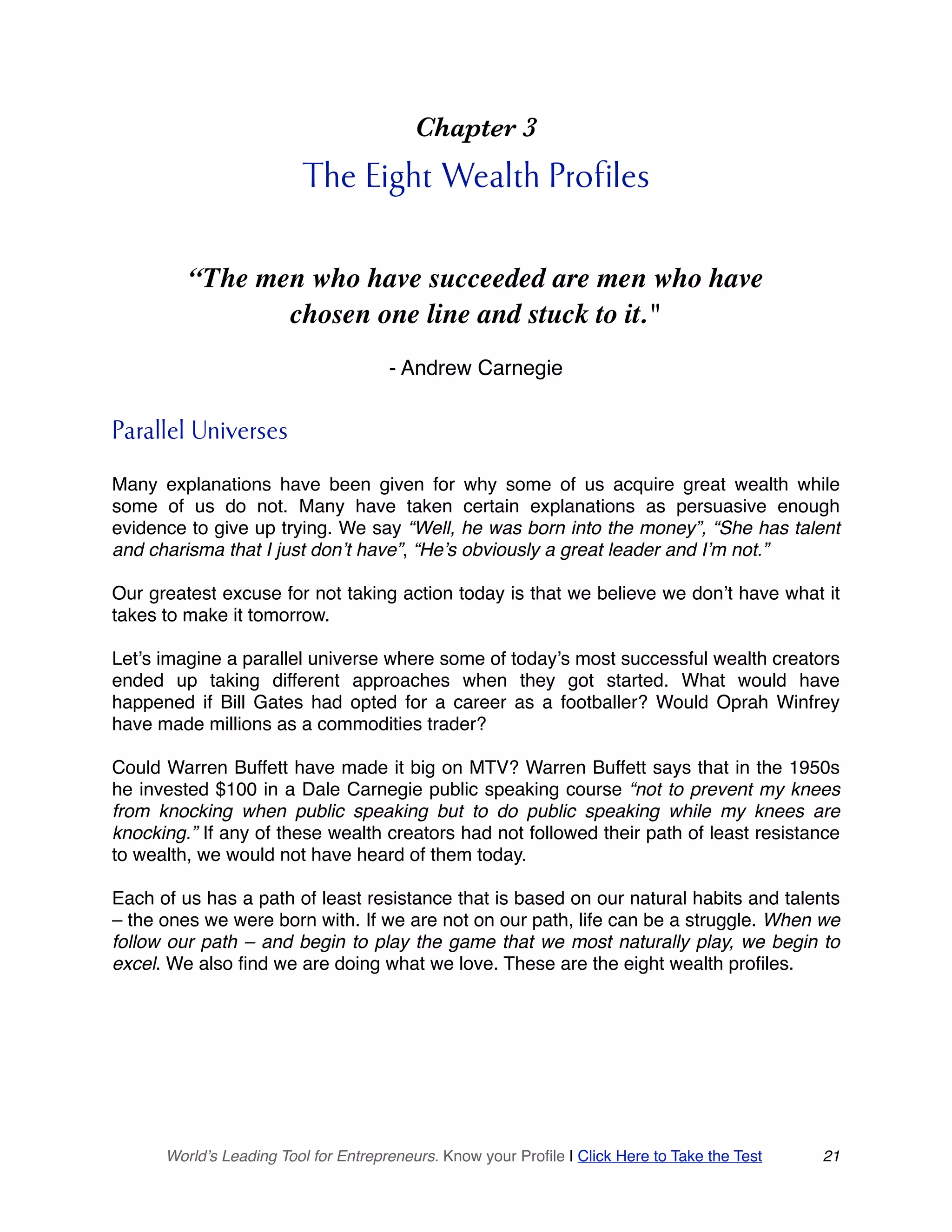 Chapter 3
The Eight Wealth Profiles
“The men who have succeeded are men who have
chosen one line and stuck to it."
- Andrew Carnegie
Parallel Universes
Many explanations have been given for why some of us acquire great wealth while
some of us do not. Many have taken certain explanations as persuasive enough
evidence to give up trying. We say “Well, he was born into the money”, “She has talent
and charisma that I just don’t have”, “He’s obviously a great leader and I’m not.”
Our greatest excuse for not taking action today is that we believe we don’t have what it
takes to make it tomorrow.
Let’s imagine a parallel universe where some of today’s most successful wealth creators
ended up taking different approaches when they got started. What would have
happened if Bill Gates had opted for a career as a footballer? Would Oprah Winfrey
have made millions as a commodities trader?
Could Warren Buffett have made it big on MTV? Warren Buffett says that in the 1950s
he invested $100 in a Dale Carnegie public speaking course “not to prevent my knees
from knocking when public speaking but to do public speaking while my knees are
knocking.” If any of these wealth creators had not followed their path of least resistance
to wealth, we would not have heard of them today.
Each of us has a path of least resistance that is based on our natural habits and talents
– the ones we were born with. If we are not on our path, life can be a struggle. When we
follow our path – and begin to play the game that we most naturally play, we begin to
excel. We also find we are doing what we love. These are the eight wealth profiles.
World’s Leading Tool for Entrepreneurs. Know your Profile | Click Here to Take the Test 21
 