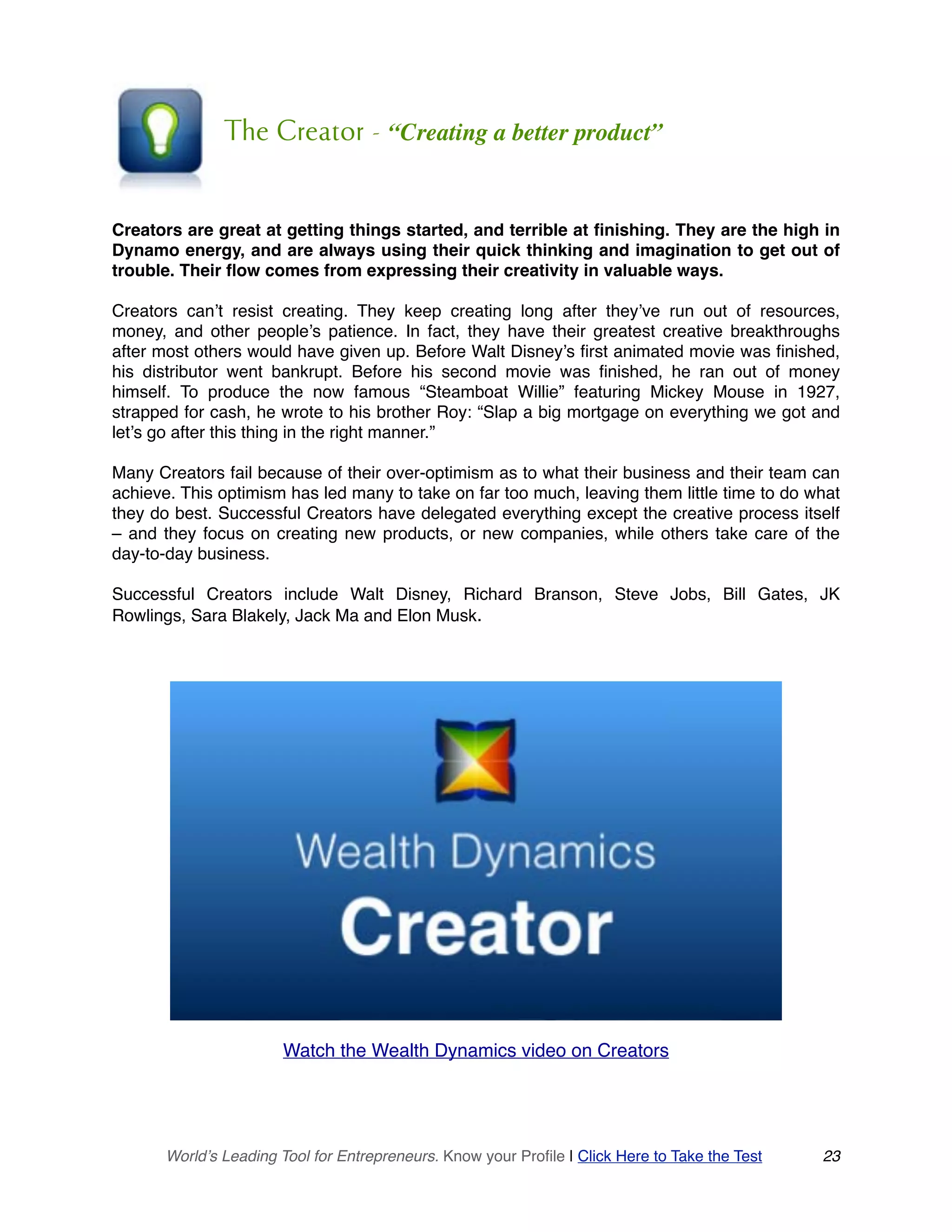 The Creator - “Creating a better product”
Creators are great at getting things started, and terrible at finishing. They are the high in
Dynamo energy, and are always using their quick thinking and imagination to get out of
trouble. Their flow comes from expressing their creativity in valuable ways.
Creators can’t resist creating. They keep creating long after they’ve run out of resources,
money, and other people’s patience. In fact, they have their greatest creative breakthroughs
after most others would have given up. Before Walt Disney’s first animated movie was finished,
his distributor went bankrupt. Before his second movie was finished, he ran out of money
himself. To produce the now famous “Steamboat Willie” featuring Mickey Mouse in 1927,
strapped for cash, he wrote to his brother Roy: “Slap a big mortgage on everything we got and
let’s go after this thing in the right manner.”
Many Creators fail because of their over-optimism as to what their business and their team can
achieve. This optimism has led many to take on far too much, leaving them little time to do what
they do best. Successful Creators have delegated everything except the creative process itself
– and they focus on creating new products, or new companies, while others take care of the
day-to-day business.
Successful Creators include Walt Disney, Richard Branson, Steve Jobs, Bill Gates, JK
Rowlings, Sara Blakely, Jack Ma and Elon Musk.
Watch the Wealth Dynamics video on Creators
World’s Leading Tool for Entrepreneurs. Know your Profile | Click Here to Take the Test 23
 