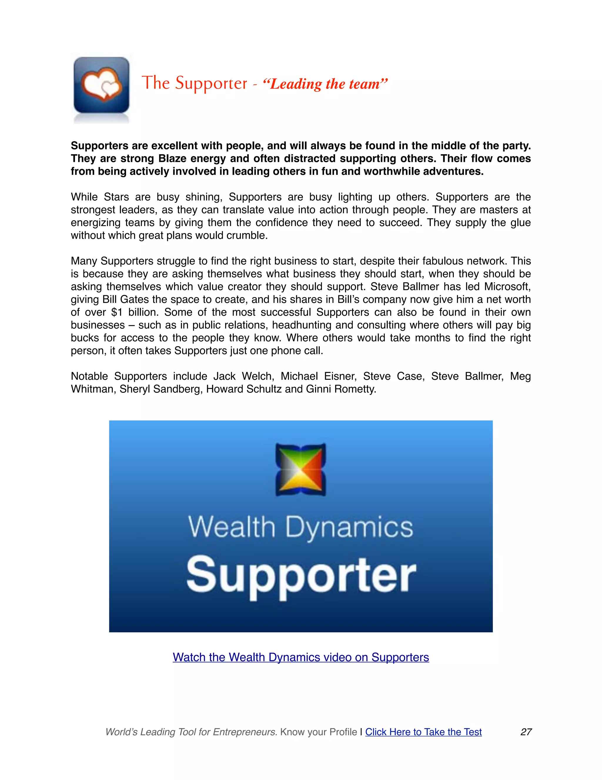 The Supporter - “Leading the team”
Supporters are excellent with people, and will always be found in the middle of the party.
They are strong Blaze energy and often distracted supporting others. Their flow comes
from being actively involved in leading others in fun and worthwhile adventures.
While Stars are busy shining, Supporters are busy lighting up others. Supporters are the
strongest leaders, as they can translate value into action through people. They are masters at
energizing teams by giving them the confidence they need to succeed. They supply the glue
without which great plans would crumble.
Many Supporters struggle to find the right business to start, despite their fabulous network. This
is because they are asking themselves what business they should start, when they should be
asking themselves which value creator they should support. Steve Ballmer has led Microsoft,
giving Bill Gates the space to create, and his shares in Bill’s company now give him a net worth
of over $1 billion. Some of the most successful Supporters can also be found in their own
businesses – such as in public relations, headhunting and consulting where others will pay big
bucks for access to the people they know. Where others would take months to find the right
person, it often takes Supporters just one phone call.
Notable Supporters include Jack Welch, Michael Eisner, Steve Case, Steve Ballmer, Meg
Whitman, Sheryl Sandberg, Howard Schultz and Ginni Rometty.
Watch the Wealth Dynamics video on Supporters
World’s Leading Tool for Entrepreneurs. Know your Profile | Click Here to Take the Test 27
 