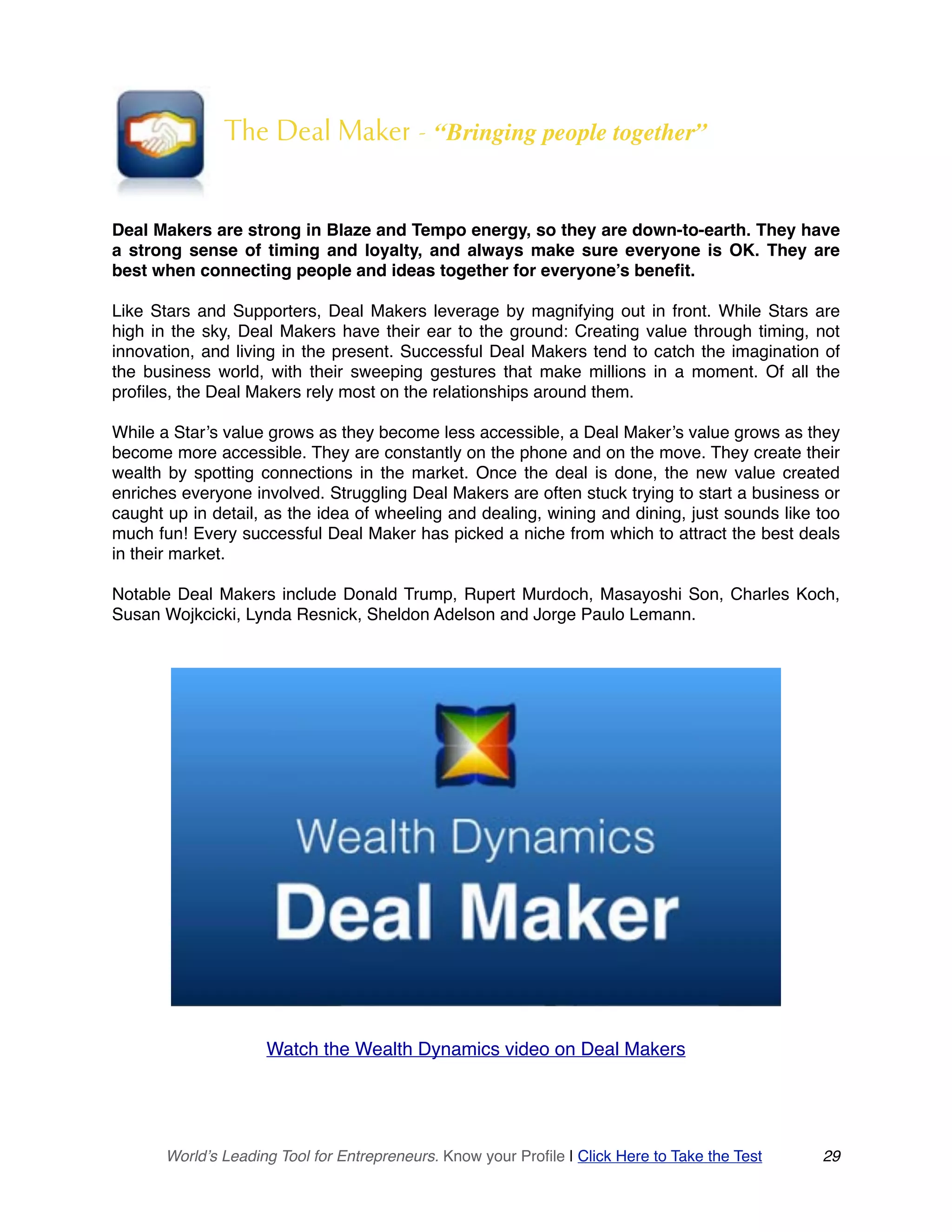 The Deal Maker - “Bringing people together”
Deal Makers are strong in Blaze and Tempo energy, so they are down-to-earth. They have
a strong sense of timing and loyalty, and always make sure everyone is OK. They are
best when connecting people and ideas together for everyone’s benefit.
Like Stars and Supporters, Deal Makers leverage by magnifying out in front. While Stars are
high in the sky, Deal Makers have their ear to the ground: Creating value through timing, not
innovation, and living in the present. Successful Deal Makers tend to catch the imagination of
the business world, with their sweeping gestures that make millions in a moment. Of all the
profiles, the Deal Makers rely most on the relationships around them.
While a Star’s value grows as they become less accessible, a Deal Maker’s value grows as they
become more accessible. They are constantly on the phone and on the move. They create their
wealth by spotting connections in the market. Once the deal is done, the new value created
enriches everyone involved. Struggling Deal Makers are often stuck trying to start a business or
caught up in detail, as the idea of wheeling and dealing, wining and dining, just sounds like too
much fun! Every successful Deal Maker has picked a niche from which to attract the best deals
in their market.
Notable Deal Makers include Donald Trump, Rupert Murdoch, Masayoshi Son, Charles Koch,
Susan Wojkcicki, Lynda Resnick, Sheldon Adelson and Jorge Paulo Lemann.
Watch the Wealth Dynamics video on Deal Makers
World’s Leading Tool for Entrepreneurs. Know your Profile | Click Here to Take the Test 29
 