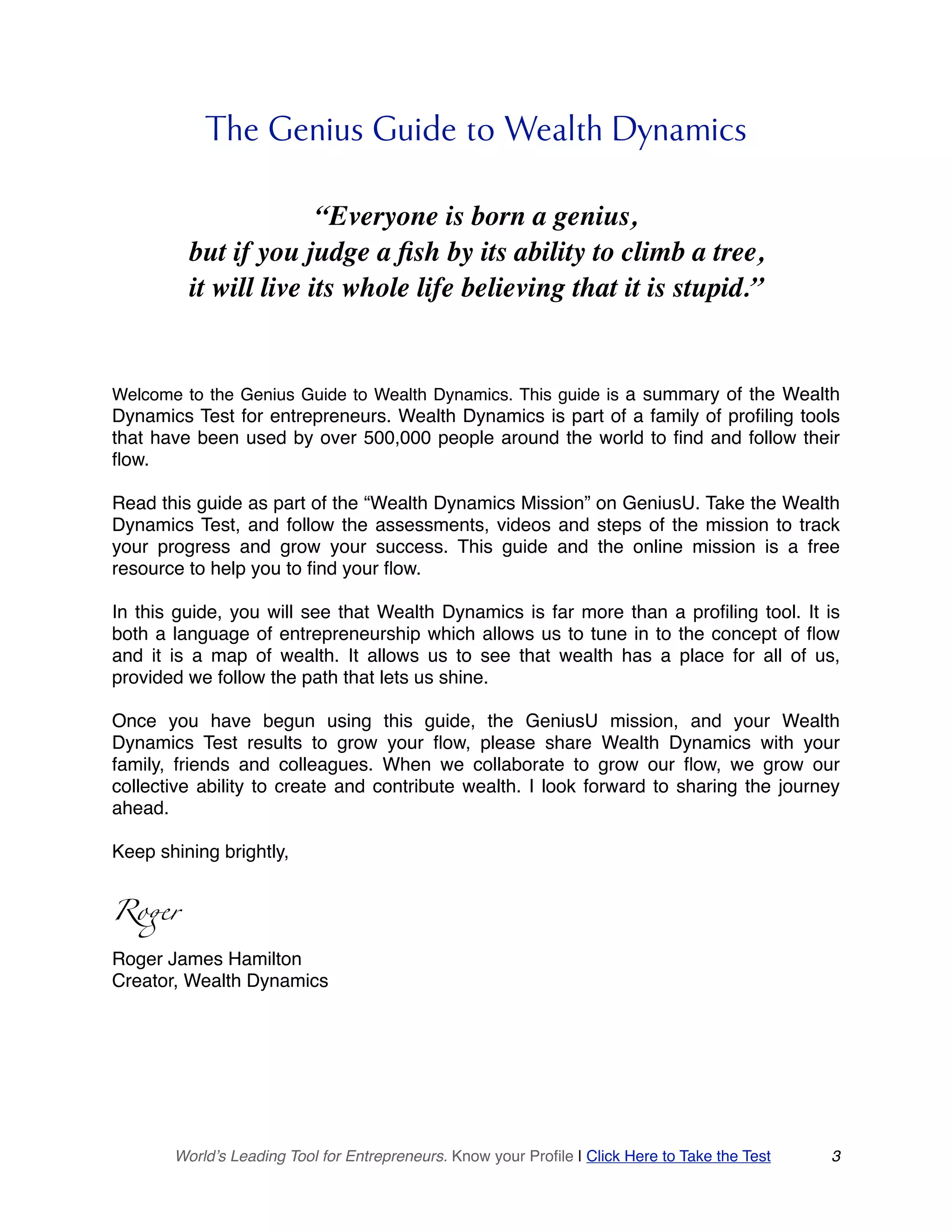 The Genius Guide to Wealth Dynamics
“Everyone is born a genius,
but if you judge a fish by its ability to climb a tree,
it will live its whole life believing that it is stupid.”
Welcome to the Genius Guide to Wealth Dynamics. This guide is a summary of the Wealth
Dynamics Test for entrepreneurs. Wealth Dynamics is part of a family of profiling tools
that have been used by over 500,000 people around the world to find and follow their
flow.
Read this guide as part of the “Wealth Dynamics Mission” on GeniusU. Take the Wealth
Dynamics Test, and follow the assessments, videos and steps of the mission to track
your progress and grow your success. This guide and the online mission is a free
resource to help you to find your flow.
In this guide, you will see that Wealth Dynamics is far more than a profiling tool. It is
both a language of entrepreneurship which allows us to tune in to the concept of flow
and it is a map of wealth. It allows us to see that wealth has a place for all of us,
provided we follow the path that lets us shine.
Once you have begun using this guide, the GeniusU mission, and your Wealth
Dynamics Test results to grow your flow, please share Wealth Dynamics with your
family, friends and colleagues. When we collaborate to grow our flow, we grow our
collective ability to create and contribute wealth. I look forward to sharing the journey
ahead.
Keep shining brightly,
Roger
Roger James Hamilton
Creator, Wealth Dynamics
World’s Leading Tool for Entrepreneurs. Know your Profile | Click Here to Take the Test 3
 